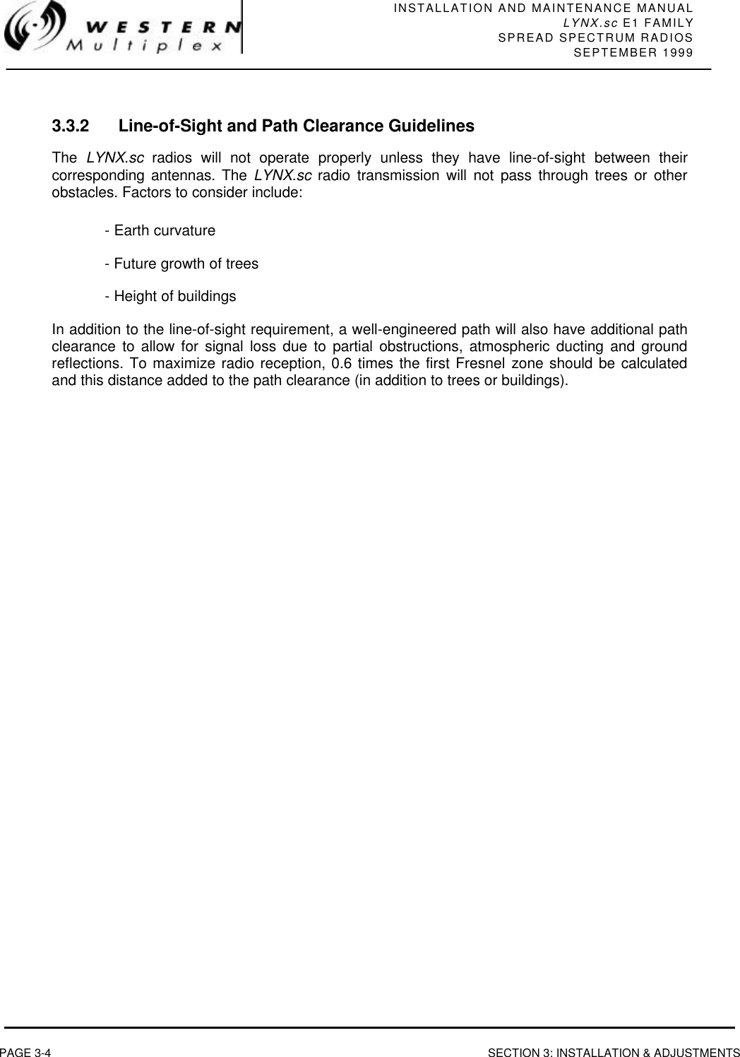 INSTALLATION AND MAINTENANCE MANUALLYNX.sc E1 FAMILYSPREAD SPECTRUM RADIOSSEPTEMBER 1999PAGE 3-4 SECTION 3: INSTALLATION &amp; ADJUSTMENTS3.3.2 Line-of-Sight and Path Clearance GuidelinesThe  LYNX.sc radios will not operate properly unless they have line-of-sight between theircorresponding antennas. The LYNX.sc radio transmission will not pass through trees or otherobstacles. Factors to consider include:- Earth curvature- Future growth of trees- Height of buildingsIn addition to the line-of-sight requirement, a well-engineered path will also have additional pathclearance to allow for signal loss due to partial obstructions, atmospheric ducting and groundreflections. To maximize radio reception, 0.6 times the first Fresnel zone should be calculatedand this distance added to the path clearance (in addition to trees or buildings).