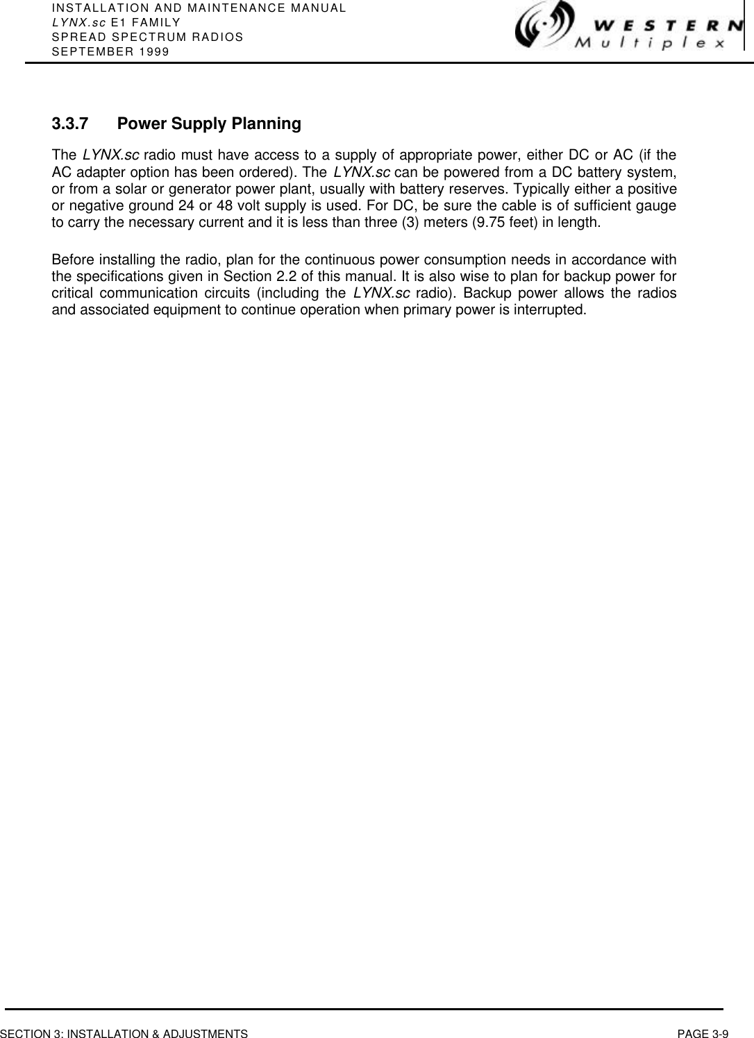 INSTALLATION AND MAINTENANCE MANUALLYNX.sc E1 FAMILYSPREAD SPECTRUM RADIOSSEPTEMBER 1999SECTION 3: INSTALLATION &amp; ADJUSTMENTS PAGE 3-93.3.7 Power Supply PlanningThe LYNX.sc radio must have access to a supply of appropriate power, either DC or AC (if theAC adapter option has been ordered). The LYNX.sc can be powered from a DC battery system,or from a solar or generator power plant, usually with battery reserves. Typically either a positiveor negative ground 24 or 48 volt supply is used. For DC, be sure the cable is of sufficient gaugeto carry the necessary current and it is less than three (3) meters (9.75 feet) in length.Before installing the radio, plan for the continuous power consumption needs in accordance withthe specifications given in Section 2.2 of this manual. It is also wise to plan for backup power forcritical communication circuits (including the LYNX.sc radio). Backup power allows the radiosand associated equipment to continue operation when primary power is interrupted.