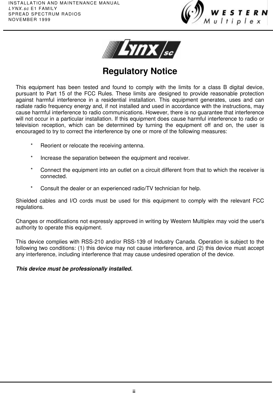 INSTALLATION AND MAINTENANCE MANUALLYNX.sc E1 FAMILYSPREAD SPECTRUM RADIOSNOVEMBER 1999iiiRegulatory NoticeThis equipment has been tested and found to comply with the limits for a class B digital device,pursuant to Part 15 of the FCC Rules. These limits are designed to provide reasonable protectionagainst harmful interference in a residential installation. This equipment generates, uses and canradiate radio frequency energy and, if not installed and used in accordance with the instructions, maycause harmful interference to radio communications. However, there is no guarantee that interferencewill not occur in a particular installation. If this equipment does cause harmful interference to radio ortelevision reception, which can be determined by turning the equipment off and on, the user isencouraged to try to correct the interference by one or more of the following measures:*Reorient or relocate the receiving antenna.*Increase the separation between the equipment and receiver.*Connect the equipment into an outlet on a circuit different from that to which the receiver isconnected.*Consult the dealer or an experienced radio/TV technician for help.Shielded cables and I/O cords must be used for this equipment to comply with the relevant FCCregulations.Changes or modifications not expressly approved in writing by Western Multiplex may void the user&apos;sauthority to operate this equipment.This device complies with RSS-210 and/or RSS-139 of Industry Canada. Operation is subject to thefollowing two conditions: (1) this device may not cause interference, and (2) this device must acceptany interference, including interference that may cause undesired operation of the device.This device must be professionally installed.