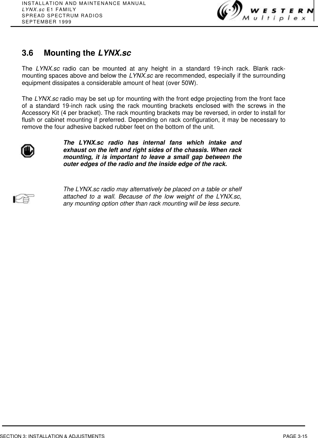 INSTALLATION AND MAINTENANCE MANUALLYNX.sc E1 FAMILYSPREAD SPECTRUM RADIOSSEPTEMBER 1999SECTION 3: INSTALLATION &amp; ADJUSTMENTS PAGE 3-153.6 Mounting the LYNX.scThe  LYNX.sc radio can be mounted at any height in a standard 19-inch rack. Blank rack-mounting spaces above and below the LYNX.sc are recommended, especially if the surroundingequipment dissipates a considerable amount of heat (over 50W).The LYNX.sc radio may be set up for mounting with the front edge projecting from the front faceof a standard 19-inch rack using the rack mounting brackets enclosed with the screws in theAccessory Kit (4 per bracket). The rack mounting brackets may be reversed, in order to install forflush or cabinet mounting if preferred. Depending on rack configuration, it may be necessary toremove the four adhesive backed rubber feet on the bottom of the unit.The LYNX.sc radio has internal fans which intake andexhaust on the left and right sides of the chassis. When rackmounting, it is important to leave a small gap between theouter edges of the radio and the inside edge of the rack.The LYNX.sc radio may alternatively be placed on a table or shelfattached to a wall. Because of the low weight of the LYNX.sc,any mounting option other than rack mounting will be less secure.