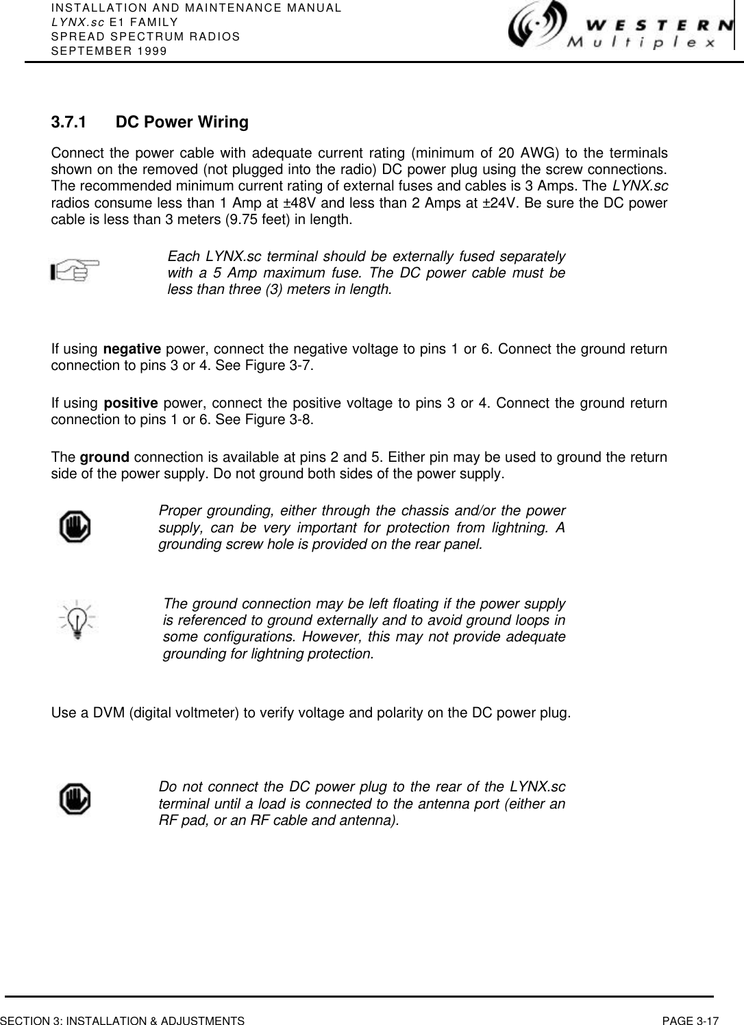 INSTALLATION AND MAINTENANCE MANUALLYNX.sc E1 FAMILYSPREAD SPECTRUM RADIOSSEPTEMBER 1999SECTION 3: INSTALLATION &amp; ADJUSTMENTS PAGE 3-173.7.1 DC Power WiringConnect the power cable with adequate current rating (minimum of 20 AWG) to the terminalsshown on the removed (not plugged into the radio) DC power plug using the screw connections.The recommended minimum current rating of external fuses and cables is 3 Amps. The LYNX.scradios consume less than 1 Amp at ±48V and less than 2 Amps at ±24V. Be sure the DC powercable is less than 3 meters (9.75 feet) in length.Each LYNX.sc terminal should be externally fused separatelywith a 5 Amp maximum fuse. The DC power cable must beless than three (3) meters in length.If using negative power, connect the negative voltage to pins 1 or 6. Connect the ground returnconnection to pins 3 or 4. See Figure 3-7.If using positive power, connect the positive voltage to pins 3 or 4. Connect the ground returnconnection to pins 1 or 6. See Figure 3-8.The ground connection is available at pins 2 and 5. Either pin may be used to ground the returnside of the power supply. Do not ground both sides of the power supply.Proper grounding, either through the chassis and/or the powersupply, can be very important for protection from lightning. Agrounding screw hole is provided on the rear panel.The ground connection may be left floating if the power supplyis referenced to ground externally and to avoid ground loops insome configurations. However, this may not provide adequategrounding for lightning protection.Use a DVM (digital voltmeter) to verify voltage and polarity on the DC power plug.Do not connect the DC power plug to the rear of the LYNX.scterminal until a load is connected to the antenna port (either anRF pad, or an RF cable and antenna).