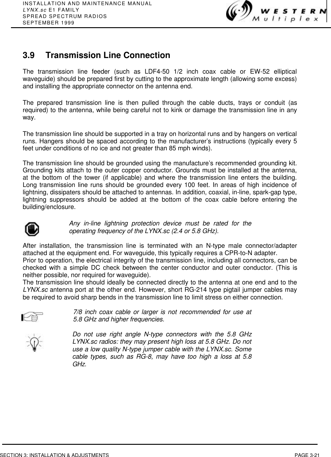 INSTALLATION AND MAINTENANCE MANUALLYNX.sc E1 FAMILYSPREAD SPECTRUM RADIOSSEPTEMBER 1999SECTION 3: INSTALLATION &amp; ADJUSTMENTS PAGE 3-213.9 Transmission Line ConnectionThe transmission line feeder (such as LDF4-50 1/2 inch coax cable or EW-52 ellipticalwaveguide) should be prepared first by cutting to the approximate length (allowing some excess)and installing the appropriate connector on the antenna end.The prepared transmission line is then pulled through the cable ducts, trays or conduit (asrequired) to the antenna, while being careful not to kink or damage the transmission line in anyway.The transmission line should be supported in a tray on horizontal runs and by hangers on verticalruns. Hangers should be spaced according to the manufacturer’s instructions (typically every 5feet under conditions of no ice and not greater than 85 mph winds).The transmission line should be grounded using the manufacture’s recommended grounding kit.Grounding kits attach to the outer copper conductor. Grounds must be installed at the antenna,at the bottom of the tower (if applicable) and where the transmission line enters the building.Long transmission line runs should be grounded every 100 feet. In areas of high incidence oflightning, dissipaters should be attached to antennas. In addition, coaxial, in-line, spark-gap type,lightning suppressors should be added at the bottom of the coax cable before entering thebuilding/enclosure.Any in-line lightning protection device must be rated for theoperating frequency of the LYNX.sc (2.4 or 5.8 GHz).After installation, the transmission line is terminated with an N-type male connector/adapterattached at the equipment end. For waveguide, this typically requires a CPR-to-N adapter.Prior to operation, the electrical integrity of the transmission line, including all connectors, can bechecked with a simple DC check between the center conductor and outer conductor. (This isneither possible, nor required for waveguide).The transmission line should ideally be connected directly to the antenna at one end and to theLYNX.sc antenna port at the other end. However, short RG-214 type pigtail jumper cables maybe required to avoid sharp bends in the transmission line to limit stress on either connection.7/8 inch coax cable or larger is not recommended for use at5.8 GHz and higher frequencies.Do not use right angle N-type connectors with the 5.8 GHzLYNX.sc radios: they may present high loss at 5.8 GHz. Do notuse a low quality N-type jumper cable with the LYNX.sc. Somecable types, such as RG-8, may have too high a loss at 5.8GHz.