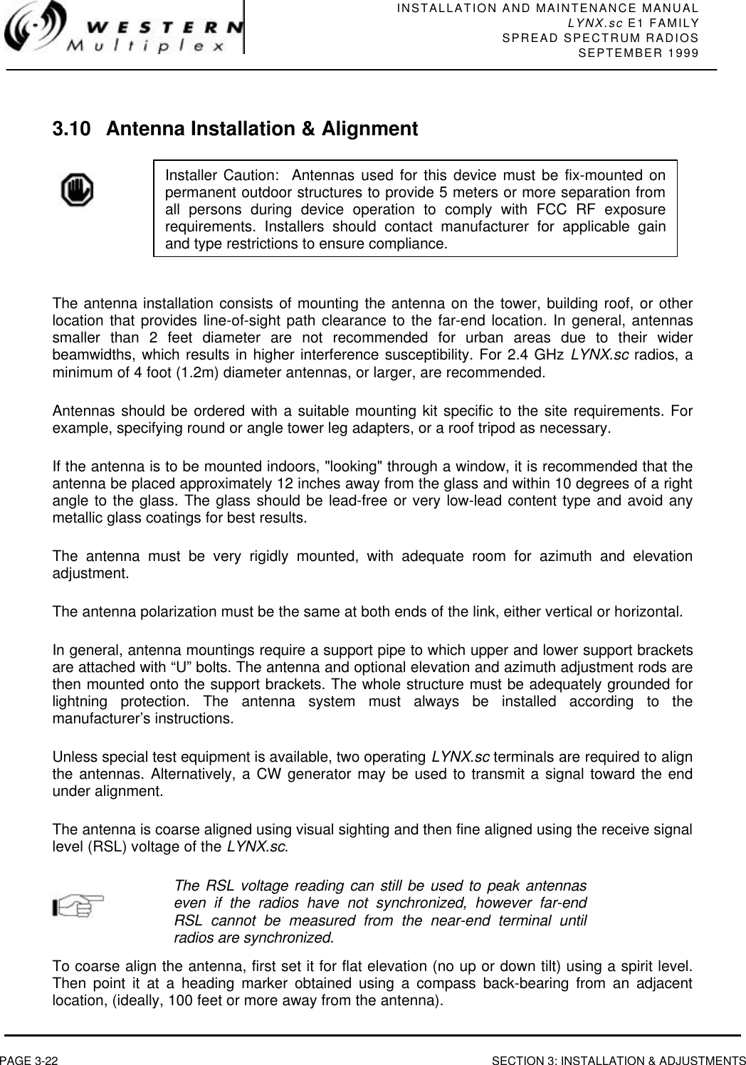 INSTALLATION AND MAINTENANCE MANUALLYNX.sc E1 FAMILYSPREAD SPECTRUM RADIOSSEPTEMBER 1999PAGE 3-22 SECTION 3: INSTALLATION &amp; ADJUSTMENTS3.10 Antenna Installation &amp; AlignmentThe antenna installation consists of mounting the antenna on the tower, building roof, or otherlocation that provides line-of-sight path clearance to the far-end location. In general, antennassmaller than 2 feet diameter are not recommended for urban areas due to their widerbeamwidths, which results in higher interference susceptibility. For 2.4 GHz LYNX.sc radios, aminimum of 4 foot (1.2m) diameter antennas, or larger, are recommended.Antennas should be ordered with a suitable mounting kit specific to the site requirements. Forexample, specifying round or angle tower leg adapters, or a roof tripod as necessary.If the antenna is to be mounted indoors, &quot;looking&quot; through a window, it is recommended that theantenna be placed approximately 12 inches away from the glass and within 10 degrees of a rightangle to the glass. The glass should be lead-free or very low-lead content type and avoid anymetallic glass coatings for best results.The antenna must be very rigidly mounted, with adequate room for azimuth and elevationadjustment.The antenna polarization must be the same at both ends of the link, either vertical or horizontal.In general, antenna mountings require a support pipe to which upper and lower support bracketsare attached with “U” bolts. The antenna and optional elevation and azimuth adjustment rods arethen mounted onto the support brackets. The whole structure must be adequately grounded forlightning protection. The antenna system must always be installed according to themanufacturer’s instructions.Unless special test equipment is available, two operating LYNX.sc terminals are required to alignthe antennas. Alternatively, a CW generator may be used to transmit a signal toward the endunder alignment.The antenna is coarse aligned using visual sighting and then fine aligned using the receive signallevel (RSL) voltage of the LYNX.sc.The RSL voltage reading can still be used to peak antennaseven if the radios have not synchronized, however far-endRSL cannot be measured from the near-end terminal untilradios are synchronized.To coarse align the antenna, first set it for flat elevation (no up or down tilt) using a spirit level.Then point it at a heading marker obtained using a compass back-bearing from an adjacentlocation, (ideally, 100 feet or more away from the antenna).Installer Caution:  Antennas used for this device must be fix-mounted onpermanent outdoor structures to provide 5 meters or more separation fromall persons during device operation to comply with FCC RF exposurerequirements. Installers should contact manufacturer for applicable gainand type restrictions to ensure compliance.