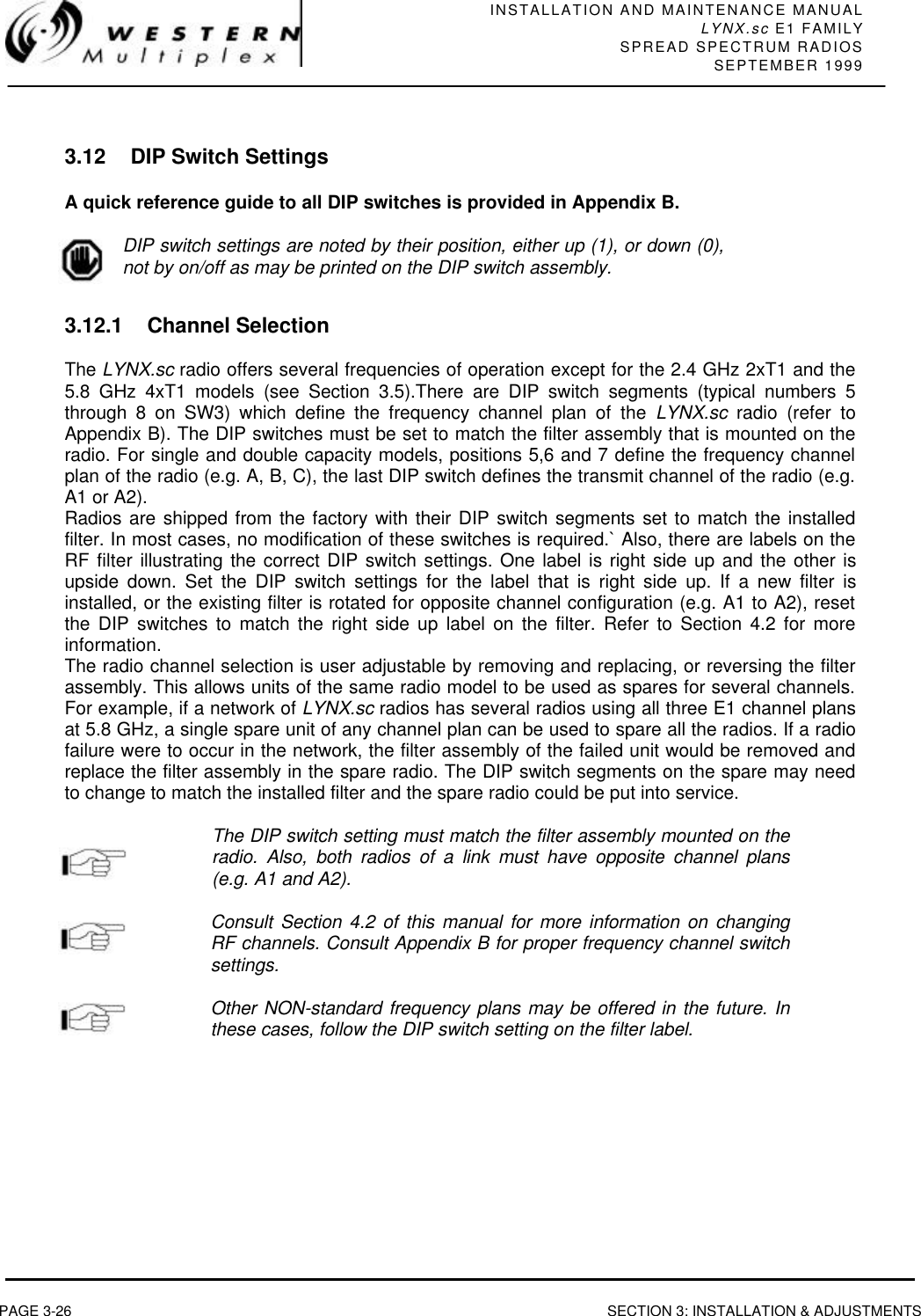 INSTALLATION AND MAINTENANCE MANUALLYNX.sc E1 FAMILYSPREAD SPECTRUM RADIOSSEPTEMBER 1999PAGE 3-26 SECTION 3: INSTALLATION &amp; ADJUSTMENTS3.12 DIP Switch SettingsA quick reference guide to all DIP switches is provided in Appendix B.DIP switch settings are noted by their position, either up (1), or down (0),not by on/off as may be printed on the DIP switch assembly.3.12.1 Channel SelectionThe LYNX.sc radio offers several frequencies of operation except for the 2.4 GHz 2xT1 and the5.8 GHz 4xT1 models (see Section 3.5).There are DIP switch segments (typical numbers 5through 8 on SW3) which define the frequency channel plan of the LYNX.sc radio (refer toAppendix B). The DIP switches must be set to match the filter assembly that is mounted on theradio. For single and double capacity models, positions 5,6 and 7 define the frequency channelplan of the radio (e.g. A, B, C), the last DIP switch defines the transmit channel of the radio (e.g.A1 or A2).Radios are shipped from the factory with their DIP switch segments set to match the installedfilter. In most cases, no modification of these switches is required.` Also, there are labels on theRF filter illustrating the correct DIP switch settings. One label is right side up and the other isupside down. Set the DIP switch settings for the label that is right side up. If a new filter isinstalled, or the existing filter is rotated for opposite channel configuration (e.g. A1 to A2), resetthe DIP switches to match the right side up label on the filter. Refer to Section 4.2 for moreinformation.The radio channel selection is user adjustable by removing and replacing, or reversing the filterassembly. This allows units of the same radio model to be used as spares for several channels.For example, if a network of LYNX.sc radios has several radios using all three E1 channel plansat 5.8 GHz, a single spare unit of any channel plan can be used to spare all the radios. If a radiofailure were to occur in the network, the filter assembly of the failed unit would be removed andreplace the filter assembly in the spare radio. The DIP switch segments on the spare may needto change to match the installed filter and the spare radio could be put into service.The DIP switch setting must match the filter assembly mounted on theradio. Also, both radios of a link must have opposite channel plans(e.g. A1 and A2).Consult Section 4.2 of this manual for more information on changingRF channels. Consult Appendix B for proper frequency channel switchsettings.Other NON-standard frequency plans may be offered in the future. Inthese cases, follow the DIP switch setting on the filter label.