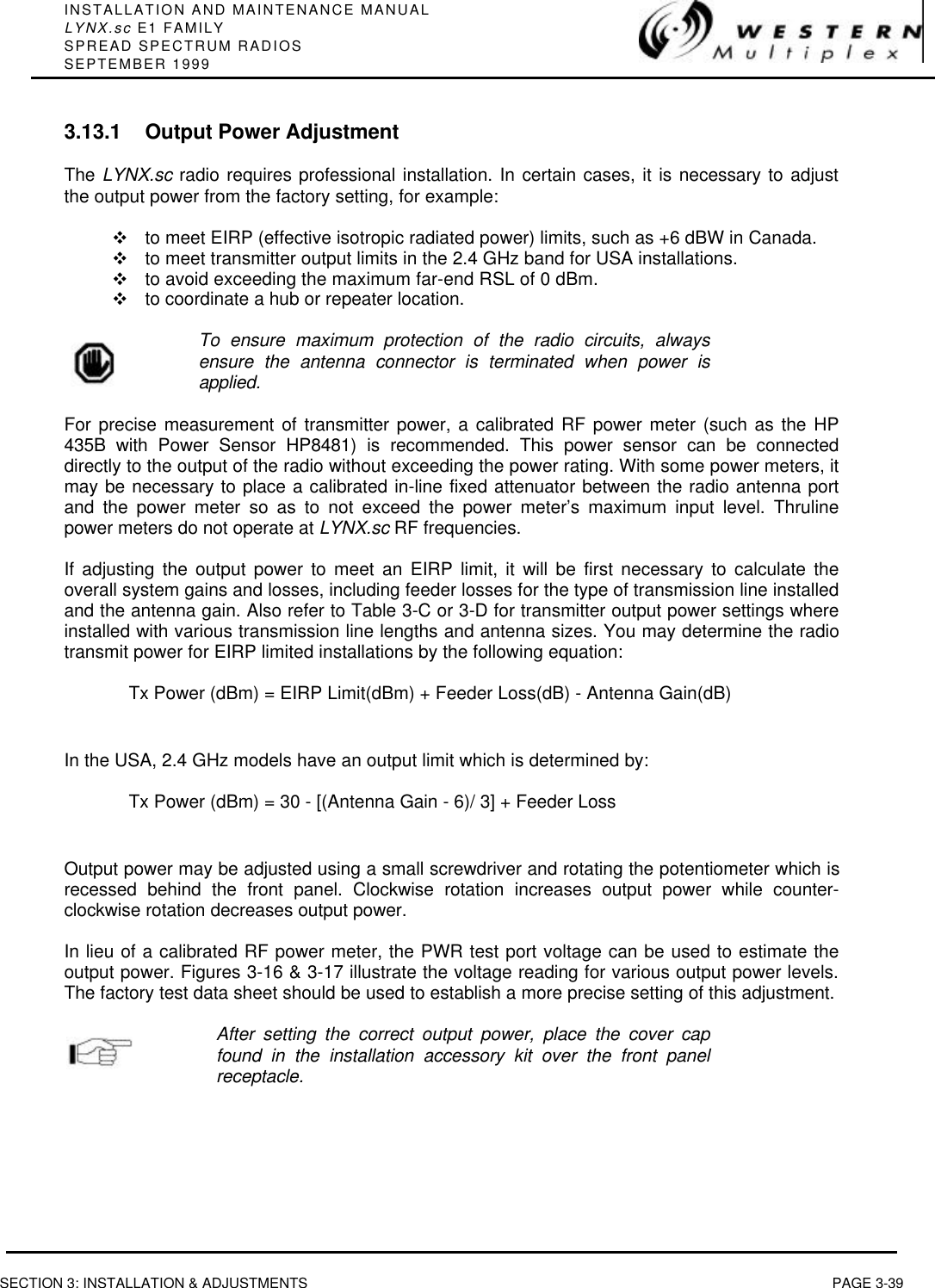 INSTALLATION AND MAINTENANCE MANUALLYNX.sc E1 FAMILYSPREAD SPECTRUM RADIOSSEPTEMBER 1999SECTION 3: INSTALLATION &amp; ADJUSTMENTS PAGE 3-393.13.1 Output Power AdjustmentThe LYNX.sc radio requires professional installation. In certain cases, it is necessary to adjustthe output power from the factory setting, for example:vto meet EIRP (effective isotropic radiated power) limits, such as +6 dBW in Canada.vto meet transmitter output limits in the 2.4 GHz band for USA installations.vto avoid exceeding the maximum far-end RSL of 0 dBm.vto coordinate a hub or repeater location.To ensure maximum protection of the radio circuits, alwaysensure the antenna connector is terminated when power isapplied.For precise measurement of transmitter power, a calibrated RF power meter (such as the HP435B with Power Sensor HP8481) is recommended. This power sensor can be connecteddirectly to the output of the radio without exceeding the power rating. With some power meters, itmay be necessary to place a calibrated in-line fixed attenuator between the radio antenna portand the power meter so as to not exceed the power meter’s maximum input level. Thrulinepower meters do not operate at LYNX.sc RF frequencies.If adjusting the output power to meet an EIRP limit, it will be first necessary to calculate theoverall system gains and losses, including feeder losses for the type of transmission line installedand the antenna gain. Also refer to Table 3-C or 3-D for transmitter output power settings whereinstalled with various transmission line lengths and antenna sizes. You may determine the radiotransmit power for EIRP limited installations by the following equation:Tx Power (dBm) = EIRP Limit(dBm) + Feeder Loss(dB) - Antenna Gain(dB)In the USA, 2.4 GHz models have an output limit which is determined by:Tx Power (dBm) = 30 - [(Antenna Gain - 6)/ 3] + Feeder LossOutput power may be adjusted using a small screwdriver and rotating the potentiometer which isrecessed behind the front panel. Clockwise rotation increases output power while counter-clockwise rotation decreases output power.In lieu of a calibrated RF power meter, the PWR test port voltage can be used to estimate theoutput power. Figures 3-16 &amp; 3-17 illustrate the voltage reading for various output power levels.The factory test data sheet should be used to establish a more precise setting of this adjustment.After setting the correct output power, place the cover capfound in the installation accessory kit over the front panelreceptacle.