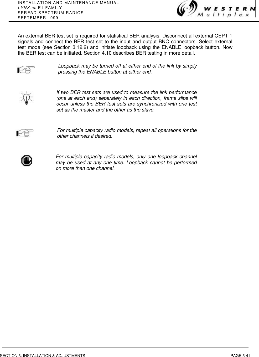 INSTALLATION AND MAINTENANCE MANUALLYNX.sc E1 FAMILYSPREAD SPECTRUM RADIOSSEPTEMBER 1999SECTION 3: INSTALLATION &amp; ADJUSTMENTS PAGE 3-41An external BER test set is required for statistical BER analysis. Disconnect all external CEPT-1signals and connect the BER test set to the input and output BNC connectors. Select externaltest mode (see Section 3.12.2) and initiate loopback using the ENABLE loopback button. Nowthe BER test can be initiated. Section 4.10 describes BER testing in more detail.Loopback may be turned off at either end of the link by simplypressing the ENABLE button at either end.If two BER test sets are used to measure the link performance(one at each end) separately in each direction, frame slips willoccur unless the BER test sets are synchronized with one testset as the master and the other as the slave.For multiple capacity radio models, repeat all operations for theother channels if desired.For multiple capacity radio models, only one loopback channelmay be used at any one time. Loopback cannot be performedon more than one channel.