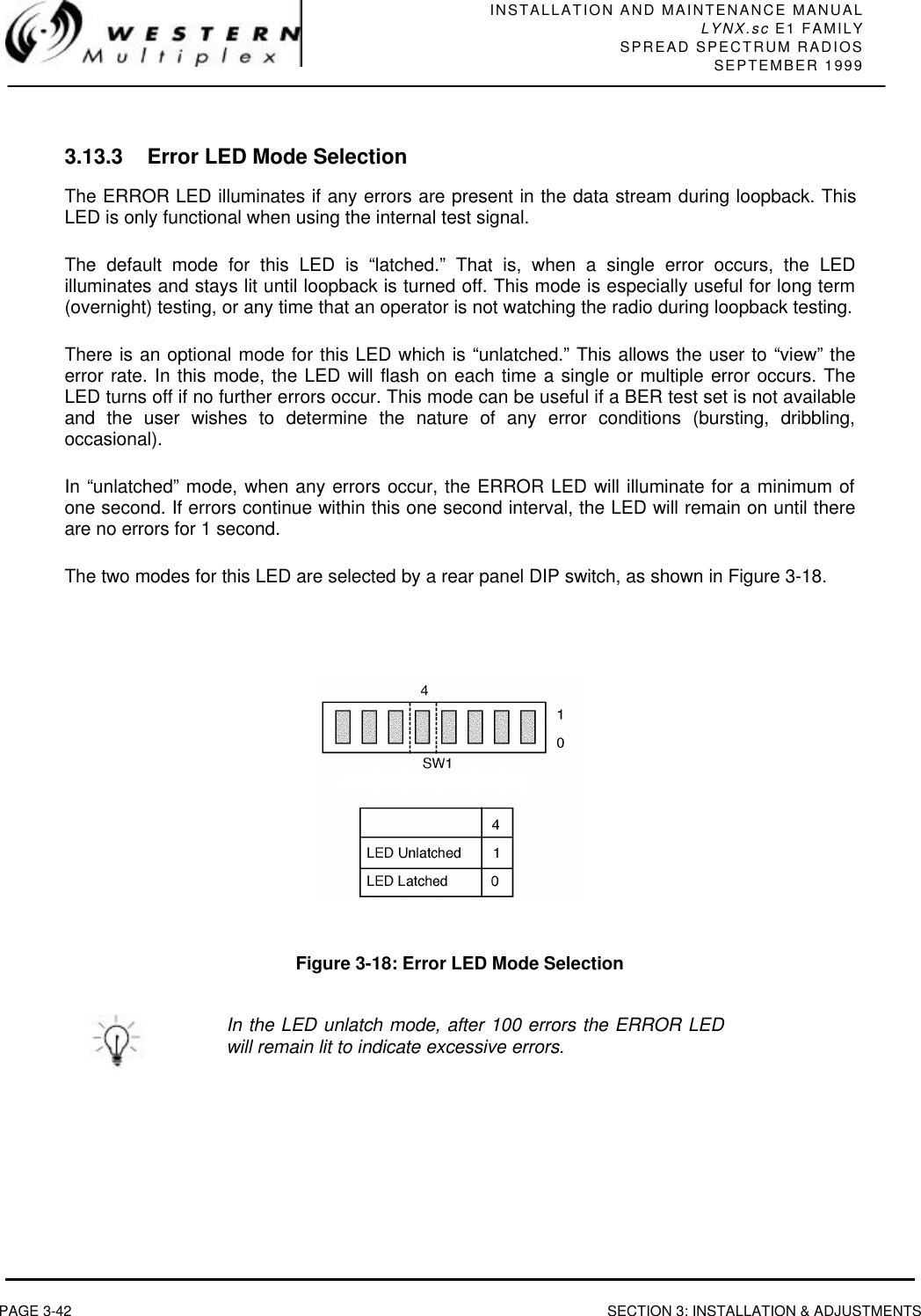 INSTALLATION AND MAINTENANCE MANUALLYNX.sc E1 FAMILYSPREAD SPECTRUM RADIOSSEPTEMBER 1999PAGE 3-42 SECTION 3: INSTALLATION &amp; ADJUSTMENTS3.13.3 Error LED Mode SelectionThe ERROR LED illuminates if any errors are present in the data stream during loopback. ThisLED is only functional when using the internal test signal.The default mode for this LED is “latched.” That is, when a single error occurs, the LEDilluminates and stays lit until loopback is turned off. This mode is especially useful for long term(overnight) testing, or any time that an operator is not watching the radio during loopback testing.There is an optional mode for this LED which is “unlatched.” This allows the user to “view” theerror rate. In this mode, the LED will flash on each time a single or multiple error occurs. TheLED turns off if no further errors occur. This mode can be useful if a BER test set is not availableand the user wishes to determine the nature of any error conditions (bursting, dribbling,occasional).In “unlatched” mode, when any errors occur, the ERROR LED will illuminate for a minimum ofone second. If errors continue within this one second interval, the LED will remain on until thereare no errors for 1 second.The two modes for this LED are selected by a rear panel DIP switch, as shown in Figure 3-18.Figure 3-18: Error LED Mode SelectionIn the LED unlatch mode, after 100 errors the ERROR LEDwill remain lit to indicate excessive errors.