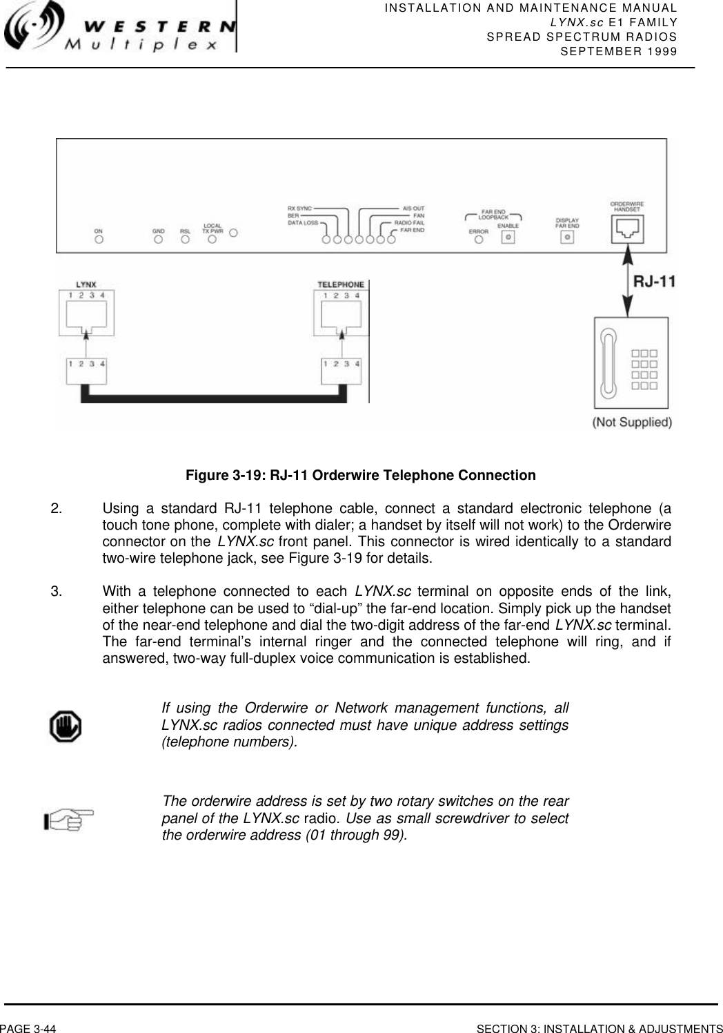 INSTALLATION AND MAINTENANCE MANUALLYNX.sc E1 FAMILYSPREAD SPECTRUM RADIOSSEPTEMBER 1999PAGE 3-44 SECTION 3: INSTALLATION &amp; ADJUSTMENTSFigure 3-19: RJ-11 Orderwire Telephone Connection2. Using a standard RJ-11 telephone cable, connect a standard electronic telephone (atouch tone phone, complete with dialer; a handset by itself will not work) to the Orderwireconnector on the LYNX.sc front panel. This connector is wired identically to a standardtwo-wire telephone jack, see Figure 3-19 for details.3. With a telephone connected to each LYNX.sc terminal on opposite ends of the link,either telephone can be used to “dial-up” the far-end location. Simply pick up the handsetof the near-end telephone and dial the two-digit address of the far-end LYNX.sc terminal.The far-end terminal’s internal ringer and the connected telephone will ring, and ifanswered, two-way full-duplex voice communication is established.If using the Orderwire or Network management functions, allLYNX.sc radios connected must have unique address settings(telephone numbers).The orderwire address is set by two rotary switches on the rearpanel of the LYNX.sc radio. Use as small screwdriver to selectthe orderwire address (01 through 99).