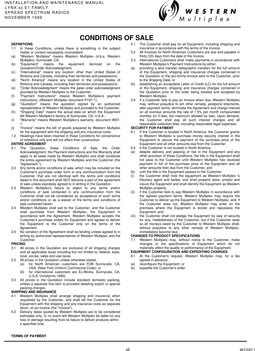 INSTALLATION AND MAINTENANCE MANUALLYNX.sc E1 FAMILYSPREAD SPECTRUM RADIOSNOVEMBER 1999vii W/CS97-1DEFINITIONS1.1  In these Conditions, unless there is something in the subjectmatter or context necessarily inconsistent:(a) &quot;Western Multiplex&quot; means Western Multiplex (d.b.a. WesternMultiplex), Sunnyvale, CA;(b) &quot;Equipment&quot; means the equipment itemized on theQuotation/Order Acknowledgment;(c) &quot;International&quot; means any location other than United States ofAmerica and Canada, including their territories and possessions;(d) &quot;North America&quot; means any location in the United States ofAmerica and Canada, including their territories and possessions;(e) &quot;Order Acknowledgment&quot; means the sales order acknowledgmentprovided by Western Multiplex to the Customer;(f) &quot;Payment Instructions&quot; means Western Multiplex&apos;s paymentinstructions, (Western Multiplex document P197-1);(g) &quot;Quotation&quot; means the quotation signed by an authorizedrepresentative of Western Multiplex and provided to the Customer;(h) &quot;Shipping Date&quot; means the actual date on which the Equipmentleft Western Multiplex&apos;s factory at Sunnyvale, CA, U.S.A.;(i) &quot;Warranty&quot; means Western Multiplex&apos;s warranty, document W97-1;(j) &quot;Invoice&quot; means the bill of goods prepared by Western Multiplexfor the equipment with the shipping and any insurance costs.1.2 Headings have been inserted in these Conditions for convenienceof reference only and will not effect their construction.ENTIRE AGREEMENT2.1 The Quotation, these Conditions of Sale, the OrderAcknowledgment, the Payment Instructions and the Warranty shallapply to all sales made by Western Multiplex and shall constitutethe entire agreement by Western Multiplex and the Customer (the&quot;Agreement &quot;).2.2 Any terms and/or conditions of sale, which may be included on theCustomer&apos;s purchase order form or any communication from theCustomer, that are not identical with the terms and conditionssteed in this document shall NOT become a part of the agreementof sale unless expressly agreed to in writing in the Quotation.2.3 Western Multiplex&apos;s failure to object to any terms and/orconditions of sale contained in any communication from theCustomer shall not be considered as acceptance of such termsand/or conditions or as a waiver of the terms and conditions ofsale contained herein.2.4 Western Multiplex shall sell to the Customer, and the Customershall purchase from Western Multiplex, the Equipment inaccordance with the Agreement. Western Multiplex accepts theCustomer&apos;s purchase orders for Equipment and agrees to deliverthe Equipment to the Customer only on the terms of theAgreement.2.5 No variation of the Agreement shall be binding unless agreed to inwriting by authorized representatives of Western Multiplex and theCustomer.PRICING3.1 All prices in the Quotation are exclusive of all shipping chargesand all applicable taxes including but not limited to, federal, state,local, excise, sales and use taxes.3.2 All prices in the Quotation unless otherwise stated:(a) for North American customers are FOB Sunnyvale, CA,USA. (New York Uniform Commercial Code); or(b) for international customers are Ex-Works, Sunnyvale, CA,U.S.A. (Incoterms 1990).3.3 All prices in the Quotation include standard domestic packing,unless a separate line item is provided detailing export or specialpacking charges.SHIPPING AND INSURANCE4.1 Western Multiplex shall arrange shipping and insurance whenrequested by the Customer, and shall bill the Customer for theEquipment with the shipping and any insurance costs as separateitems, on an invoice (the &quot;Invoice&quot;).4.2 Delivery dates quoted by Western Multiplex are to be consideredestimates only. In no event will Western Multiplex be liable for anyloss or damage resulting from its failure to deliver products withina specified time.TERMS OF PAYMENT5.1 The Customer shall pay for all Equipment, including shipping andinsurance in accordance with the terms of the Invoice.5.2 All Invoices for North American Customers are due and payable inthirty (30) days from the date of the Invoice.5.3 International Customers shall make payments in accordance withWestern Multiplex&apos;s Payment Instructions by either:(a) providing a wire transfer (telegraphic transfer) for the full amountof the Equipment, shipping and insurance charges contained inthe Quotation or the pro-forma Invoice sent to the Customer, priorto the Shipping Date; or(b) establishing an acceptable Letter of Credit (LC) for the full amountof the Equipment, shipping and insurance charges contained inthe Quotation prior to the order being booked and accepted byWestern Multiplex.5.4 If a Customer fails to pay an Invoice when due, Western Multiplexmay, without prejudice to am other remedy, postpone shipments,alter payment terms, terminate the Agreement and charge intereston all overdue amounts the rate of 1.5% per month compoundedmonthly (or if less, the maximum allowed by law). Upon demand,the Customer shall pay all such interest charges and allreasonable collection fees, including reasonable legal expenses.SECURITY FOR PAYMENT6.1 If the Customer is located in North America, the Customer grantsto Western Multiplex a purchase money security interest in theEquipment to secure the payment of the purchase price of theEquipment and all other amounts due from the Customer.6.2 If the Customer is not located in North America:(a) despite delivery and passing of risk in the Equipment and anyother provision of these Conditions, the title in the Equipment shallnot pass to the Customer until Western Multiplex has receivedpayment in full of the purchase price of the Equipment and allother amounts then due from the Customer, and(b) until the title in the Equipment passes to the Customer:(i) the Customer shall hold the equipment as Western Multiplex &apos;sfiduciary agent and bailee, and shall properly store, protect andinsure the Equipment and shall identify the Equipment as WesternMultiplex property;(ii) if the Customer fails to pay Western Multiplex in accordance withthe agreed payment terms, Western Multiplex may require theCustomer to deliver up the Equipment to Western Multiplex, and, ifthe Customer does not, Western Multiplex may enter on thepremises where the Equipment is stored and repossess theEquipment; and(iii) the Customer shall not pledge the Equipment by way of securityfor any, indebtedness of the Customer, but if the Customer doesso all moneys owed by the Customer to Western Multiplex shall,without prejudice to any other remedy of Western Multiplex,immediately become due.CHANGES TO PRODUCT SPECIFICATIONS7.1 Western Multiplex may, without notice to the Customer, makechanges to the specifications of Equipment which do notmaterially affect the quality or performance of the Equipment.EQUIPMENT CONFIGURATION AND EXPEDITING CHARGES8.1 At the Customer&apos;s request, Western Multiplex may, for a feeagreed in advance:(a) reconfigure the Equipment; or(b) expedite the Customer&apos;s order.CONDITIONS OF SALE