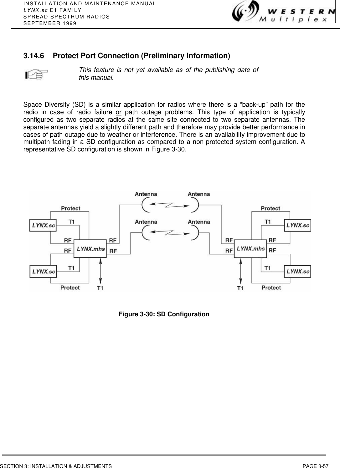 INSTALLATION AND MAINTENANCE MANUALLYNX.sc E1 FAMILYSPREAD SPECTRUM RADIOSSEPTEMBER 1999SECTION 3: INSTALLATION &amp; ADJUSTMENTS PAGE 3-573.14.6 Protect Port Connection (Preliminary Information)This feature is not yet available as of the publishing date ofthis manual.Space Diversity (SD) is a similar application for radios where there is a “back-up” path for theradio in case of radio failure or path outage problems. This type of application is typicallyconfigured as two separate radios at the same site connected to two separate antennas. Theseparate antennas yield a slightly different path and therefore may provide better performance incases of path outage due to weather or interference. There is an availability improvement due tomultipath fading in a SD configuration as compared to a non-protected system configuration. Arepresentative SD configuration is shown in Figure 3-30.Figure 3-30: SD Configuration