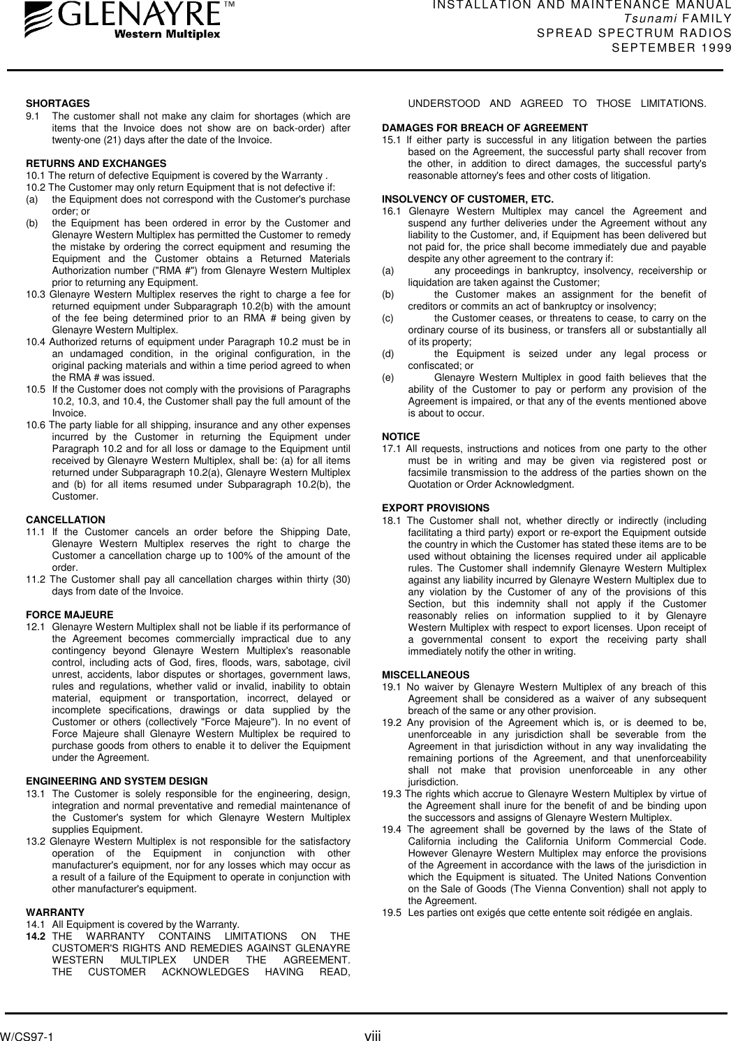 INSTALLATION AND MAINTENANCE MANUALTsunami FAMILYSPREAD SPECTRUM RADIOS SEPTEMBER 1999W/CS97-1 viiiSHORTAGES9.1 The customer shall not make any claim for shortages (which areitems that the Invoice does not show are on back-order) aftertwenty-one (21) days after the date of the Invoice.RETURNS AND EXCHANGES10.1 The return of defective Equipment is covered by the Warranty .10.2 The Customer may only return Equipment that is not defective if:(a) the Equipment does not correspond with the Customer&apos;s purchaseorder; or(b) the Equipment has been ordered in error by the Customer andGlenayre Western Multiplex has permitted the Customer to remedythe mistake by ordering the correct equipment and resuming theEquipment and the Customer obtains a Returned MaterialsAuthorization number (&quot;RMA #&quot;) from Glenayre Western Multiplexprior to returning any Equipment.10.3 Glenayre Western Multiplex reserves the right to charge a fee forreturned equipment under Subparagraph 10.2(b) with the amountof the fee being determined prior to an RMA # being given byGlenayre Western Multiplex.10.4 Authorized returns of equipment under Paragraph 10.2 must be inan undamaged condition, in the original configuration, in theoriginal packing materials and within a time period agreed to whenthe RMA # was issued.10.5 If the Customer does not comply with the provisions of Paragraphs10.2, 10.3, and 10.4, the Customer shall pay the full amount of theInvoice.10.6 The party liable for all shipping, insurance and any other expensesincurred by the Customer in returning the Equipment underParagraph 10.2 and for all loss or damage to the Equipment untilreceived by Glenayre Western Multiplex, shall be: (a) for all itemsreturned under Subparagraph 10.2(a), Glenayre Western Multiplexand (b) for all items resumed under Subparagraph 10.2(b), theCustomer.CANCELLATION11.1 If the Customer cancels an order before the Shipping Date,Glenayre Western Multiplex reserves the right to charge theCustomer a cancellation charge up to 100% of the amount of theorder.11.2 The Customer shall pay all cancellation charges within thirty (30)days from date of the Invoice.FORCE MAJEURE12.1 Glenayre Western Multiplex shall not be liable if its performance ofthe Agreement becomes commercially impractical due to anycontingency beyond Glenayre Western Multiplex&apos;s reasonablecontrol, including acts of God, fires, floods, wars, sabotage, civilunrest, accidents, labor disputes or shortages, government laws,rules and regulations, whether valid or invalid, inability to obtainmaterial, equipment or transportation, incorrect, delayed orincomplete specifications, drawings or data supplied by theCustomer or others (collectively &quot;Force Majeure&quot;). In no event ofForce Majeure shall Glenayre Western Multiplex be required topurchase goods from others to enable it to deliver the Equipmentunder the Agreement.ENGINEERING AND SYSTEM DESIGN13.1 The Customer is solely responsible for the engineering, design,integration and normal preventative and remedial maintenance ofthe Customer&apos;s system for which Glenayre Western Multiplexsupplies Equipment.13.2 Glenayre Western Multiplex is not responsible for the satisfactoryoperation of the Equipment in conjunction with othermanufacturer&apos;s equipment, nor for any losses which may occur asa result of a failure of the Equipment to operate in conjunction withother manufacturer&apos;s equipment.WARRANTY14.1 All Equipment is covered by the Warranty.14.2  THE WARRANTY CONTAINS LlMITATIONS ON THECUSTOMER&apos;S RIGHTS AND REMEDIES AGAINST GLENAYREWESTERN MULTIPLEX UNDER THE AGREEMENT.THE CUSTOMER ACKNOWLEDGES HAVING READ,UNDERSTOOD AND AGREED TO THOSE LIMITATIONS.DAMAGES FOR BREACH OF AGREEMENT15.1 If either party is successful in any litigation between the partiesbased on the Agreement, the successful party shall recover fromthe other, in addition to direct damages, the successful party&apos;sreasonable attorney&apos;s fees and other costs of litigation.INSOLVENCY OF CUSTOMER, ETC.16.1 Glenayre Western Multiplex may cancel the Agreement andsuspend any further deliveries under the Agreement without anyliability to the Customer, and, if Equipment has been delivered butnot paid for, the price shall become immediately due and payabledespite any other agreement to the contrary if:(a)  any proceedings in bankruptcy, insolvency, receivership orliquidation are taken against the Customer;(b)  the Customer makes an assignment for the benefit ofcreditors or commits an act of bankruptcy or insolvency;(c)  the Customer ceases, or threatens to cease, to carry on theordinary course of its business, or transfers all or substantially allof its property;(d)  the Equipment is seized under any legal process orconfiscated; or(e)  Glenayre Western Multiplex in good faith believes that theability of the Customer to pay or perform any provision of theAgreement is impaired, or that any of the events mentioned aboveis about to occur.NOTICE17.1 All requests, instructions and notices from one party to the othermust be in writing and may be given via registered post orfacsimile transmission to the address of the parties shown on theQuotation or Order Acknowledgment.EXPORT PROVISIONS18.1 The Customer shall not, whether directly or indirectly (includingfacilitating a third party) export or re-export the Equipment outsidethe country in which the Customer has stated these items are to beused without obtaining the licenses required under ail applicablerules. The Customer shall indemnify Glenayre Western Multiplexagainst any liability incurred by Glenayre Western Multiplex due toany violation by the Customer of any of the provisions of thisSection, but this indemnity shall not apply if the Customerreasonably relies on information supplied to it by GlenayreWestern Multiplex with respect to export licenses. Upon receipt ofa governmental consent to export the receiving party shallimmediately notify the other in writing.MISCELLANEOUS19.1 No waiver by Glenayre Western Multiplex of any breach of thisAgreement shall be considered as a waiver of any subsequentbreach of the same or any other provision.19.2 Any provision of the Agreement which is, or is deemed to be,unenforceable in any jurisdiction shall be severable from theAgreement in that jurisdiction without in any way invalidating theremaining portions of the Agreement, and that unenforceabilityshall not make that provision unenforceable in any otherjurisdiction.19.3 The rights which accrue to Glenayre Western Multiplex by virtue ofthe Agreement shall inure for the benefit of and be binding uponthe successors and assigns of Glenayre Western Multiplex.19.4 The agreement shall be governed by the laws of the State ofCalifornia including the California Uniform Commercial Code.However Glenayre Western Multiplex may enforce the provisionsof the Agreement in accordance with the laws of the jurisdiction inwhich the Equipment is situated. The United Nations Conventionon the Sale of Goods (The Vienna Convention) shall not apply tothe Agreement.19.5 Les parties ont exigés que cette entente soit rédigée en anglais.