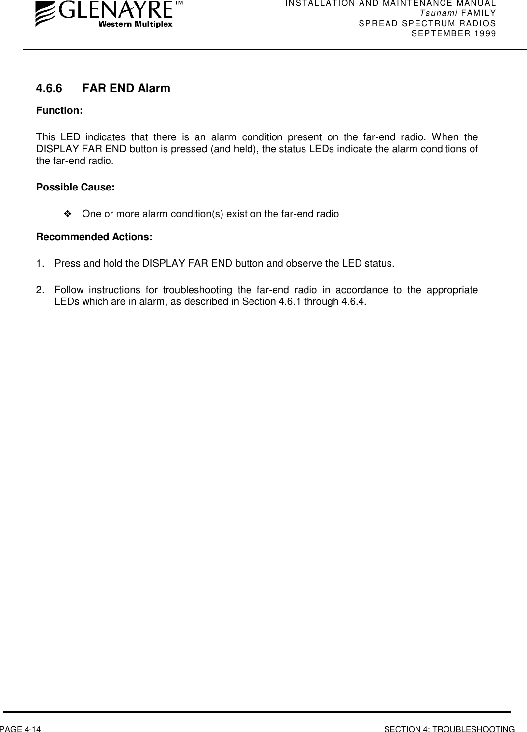 INSTALLATION AND MAINTENANCE MANUALTsunami FAMILYSPREAD SPECTRUM RADIOS SEPTEMBER 1999PAGE 4-14 SECTION 4: TROUBLESHOOTING4.6.6 FAR END AlarmFunction:This LED indicates that there is an alarm condition present on the far-end radio. When theDISPLAY FAR END button is pressed (and held), the status LEDs indicate the alarm conditions ofthe far-end radio.Possible Cause:❖One or more alarm condition(s) exist on the far-end radioRecommended Actions:1.  Press and hold the DISPLAY FAR END button and observe the LED status.2.  Follow instructions for troubleshooting the far-end radio in accordance to the appropriateLEDs which are in alarm, as described in Section 4.6.1 through 4.6.4.