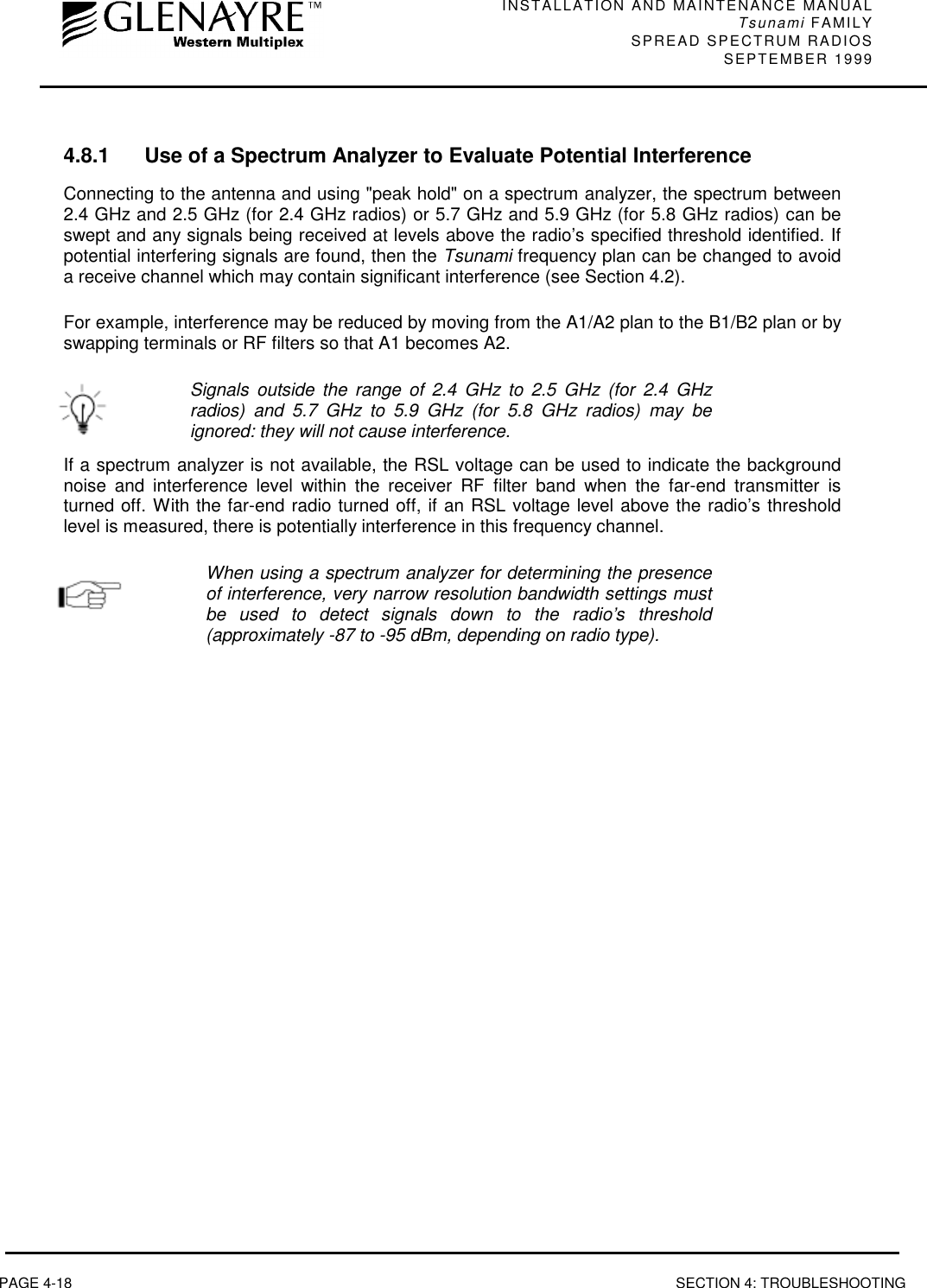 INSTALLATION AND MAINTENANCE MANUALTsunami FAMILYSPREAD SPECTRUM RADIOS SEPTEMBER 1999PAGE 4-18 SECTION 4: TROUBLESHOOTING4.8.1 Use of a Spectrum Analyzer to Evaluate Potential InterferenceConnecting to the antenna and using &quot;peak hold&quot; on a spectrum analyzer, the spectrum between2.4 GHz and 2.5 GHz (for 2.4 GHz radios) or 5.7 GHz and 5.9 GHz (for 5.8 GHz radios) can beswept and any signals being received at levels above the radio’s specified threshold identified. Ifpotential interfering signals are found, then the Tsunami frequency plan can be changed to avoida receive channel which may contain significant interference (see Section 4.2).For example, interference may be reduced by moving from the A1/A2 plan to the B1/B2 plan or byswapping terminals or RF filters so that A1 becomes A2.Signals outside the range of 2.4 GHz to 2.5 GHz (for 2.4 GHzradios) and 5.7 GHz to 5.9 GHz (for 5.8 GHz radios) may beignored: they will not cause interference.If a spectrum analyzer is not available, the RSL voltage can be used to indicate the backgroundnoise and interference level within the receiver RF filter band when the far-end transmitter isturned off. With the far-end radio turned off, if an RSL voltage level above the radio’s thresholdlevel is measured, there is potentially interference in this frequency channel.When using a spectrum analyzer for determining the presenceof interference, very narrow resolution bandwidth settings mustbe used to detect signals down to the radio’s threshold(approximately -87 to -95 dBm, depending on radio type).