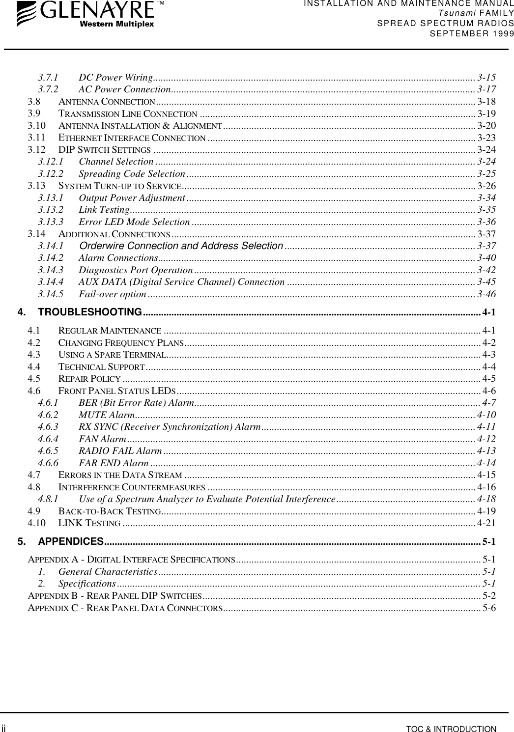 INSTALLATION AND MAINTENANCE MANUALTsunami FAMILYSPREAD SPECTRUM RADIOS SEPTEMBER 1999 ii TOC &amp; INTRODUCTION3.7.1 DC Power Wiring............................................................................................................................. 3-153.7.2 AC Power Connection......................................................................................................................3-173.8 ANTENNA CONNECTION............................................................................................................................ 3-183.9 TRANSMISSION LINE CONNECTION ...........................................................................................................3-193.10 ANTENNA INSTALLATION &amp; ALIGNMENT..................................................................................................3-203.11 ETHERNET INTERFACE CONNECTION ........................................................................................................3-233.12 DIP SWITCH SETTINGS ............................................................................................................................. 3-243.12.1 Channel Selection ............................................................................................................................3-243.12.2 Spreading Code Selection................................................................................................................3-253.13 SYSTEM TURN-UP TO SERVICE..................................................................................................................3-263.13.1 Output Power Adjustment ................................................................................................................ 3-343.13.2 Link Testing......................................................................................................................................3-353.13.3 Error LED Mode Selection ..............................................................................................................3-363.14 ADDITIONAL CONNECTIONS ...................................................................................................................... 3-373.14.1 Orderwire Connection and Address Selection .......................................................................... 3-373.14.2 Alarm Connections...........................................................................................................................3-403.14.3 Diagnostics Port Operation.............................................................................................................3-423.14.4 AUX DATA (Digital Service Channel) Connection .........................................................................3-453.14.5 Fail-over option ...............................................................................................................................3-464. TROUBLESHOOTING...................................................................................................................................4-14.1 REGULAR MAINTENANCE ........................................................................................................................... 4-14.2 CHANGING FREQUENCY PLANS...................................................................................................................4-24.3 USING A SPARE TERMINAL.......................................................................................................................... 4-34.4 TECHNICAL SUPPORT.................................................................................................................................. 4-44.5 REPAIR POLICY ........................................................................................................................................... 4-54.6 FRONT PANEL STATUS LEDS...................................................................................................................... 4-64.6.1 BER (Bit Error Rate) Alarm............................................................................................................... 4-74.6.2 MUTE Alarm....................................................................................................................................4-104.6.3 RX SYNC (Receiver Synchronization) Alarm...................................................................................4-114.6.4 FAN Alarm.......................................................................................................................................4-124.6.5 RADIO FAIL Alarm .........................................................................................................................4-134.6.6 FAR END Alarm ..............................................................................................................................4-144.7 ERRORS IN THE DATA STREAM .................................................................................................................4-154.8 INTERFERENCE COUNTERMEASURES ........................................................................................................ 4-164.8.1 Use of a Spectrum Analyzer to Evaluate Potential Interference......................................................4-184.9 BACK-TO-BACK TESTING..........................................................................................................................4-194.10 LINK TESTING .........................................................................................................................................4-215. APPENDICES..................................................................................................................................................5-1APPENDIX A - DIGITAL INTERFACE SPECIFICATIONS............................................................................................... 5-11. General Characteristics.............................................................................................................................5-12. Specifications.............................................................................................................................................5-1APPENDIX B - REAR PANEL DIP SWITCHES............................................................................................................ 5-2APPENDIX C - REAR PANEL DATA CONNECTORS.................................................................................................... 5-6