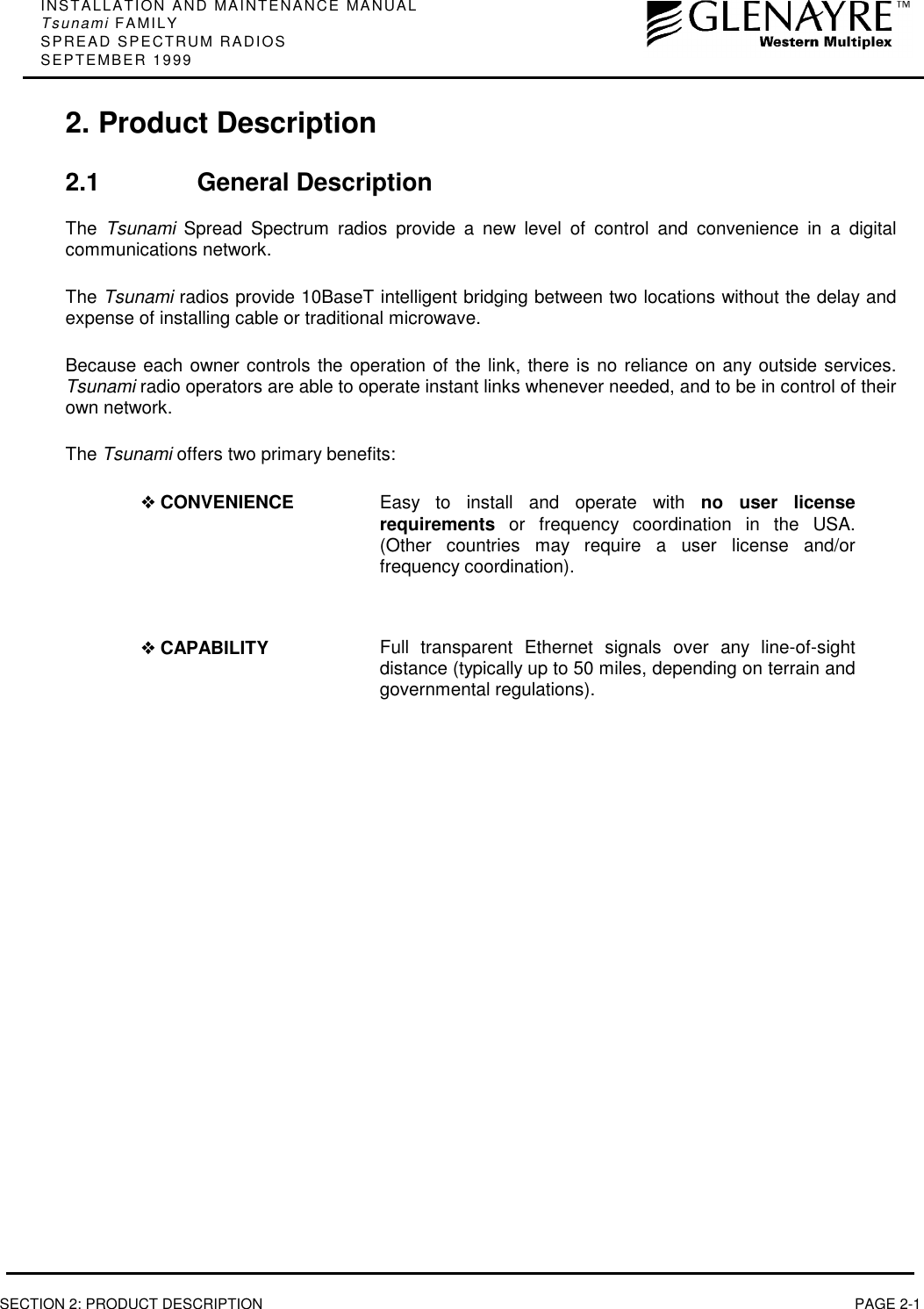 INSTALLATION AND MAINTENANCE MANUALTsunami FAMILYSPREAD SPECTRUM RADIOSSEPTEMBER 1999SECTION 2: PRODUCT DESCRIPTION PAGE 2-12. Product Description2.1 General DescriptionThe  Tsunami Spread Spectrum radios provide a new level of control and convenience in a digitalcommunications network.The Tsunami radios provide 10BaseT intelligent bridging between two locations without the delay andexpense of installing cable or traditional microwave.Because each owner controls the operation of the link, there is no reliance on any outside services.Tsunami radio operators are able to operate instant links whenever needed, and to be in control of theirown network.The Tsunami offers two primary benefits:❖ CONVENIENCE Easy to install and operate with no user licenserequirements or frequency coordination in the USA.(Other countries may require a user license and/orfrequency coordination).❖ CAPABILITY Full transparent Ethernet signals over any line-of-sightdistance (typically up to 50 miles, depending on terrain andgovernmental regulations).