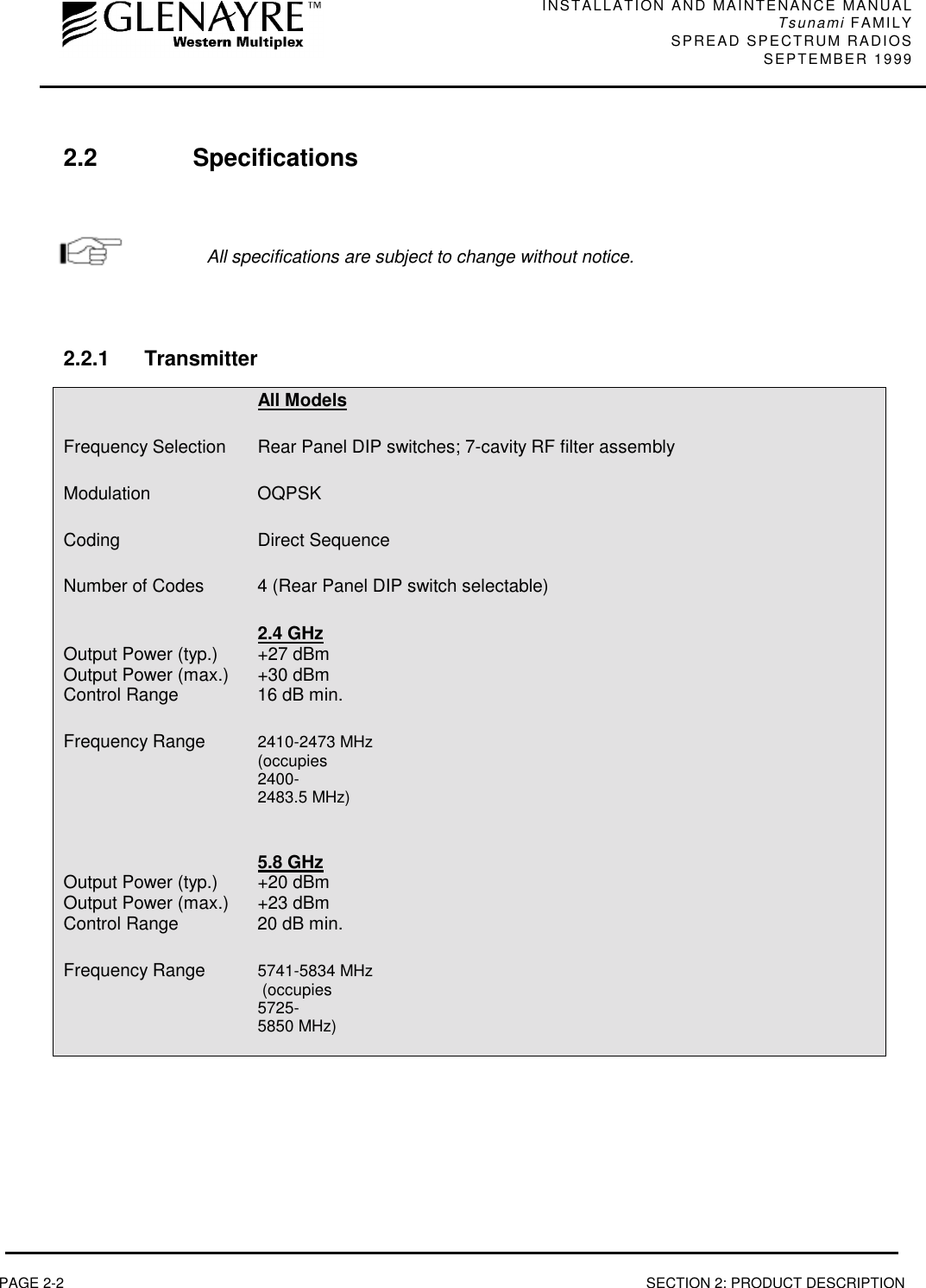 INSTALLATION AND MAINTENANCE MANUALTsunami FAMILYSPREAD SPECTRUM RADIOS SEPTEMBER 1999PAGE 2-2 SECTION 2: PRODUCT DESCRIPTION2.2 SpecificationsAll specifications are subject to change without notice.2.2.1 TransmitterAll ModelsFrequency Selection Rear Panel DIP switches; 7-cavity RF filter assemblyModulation OQPSKCoding Direct SequenceNumber of Codes 4 (Rear Panel DIP switch selectable)2.4 GHzOutput Power (typ.) +27 dBmOutput Power (max.) +30 dBmControl Range 16 dB min.Frequency Range 2410-2473 MHz(occupies2400-2483.5 MHz)5.8 GHzOutput Power (typ.) +20 dBmOutput Power (max.) +23 dBmControl Range 20 dB min.Frequency Range 5741-5834 MHz (occupies5725-5850 MHz)