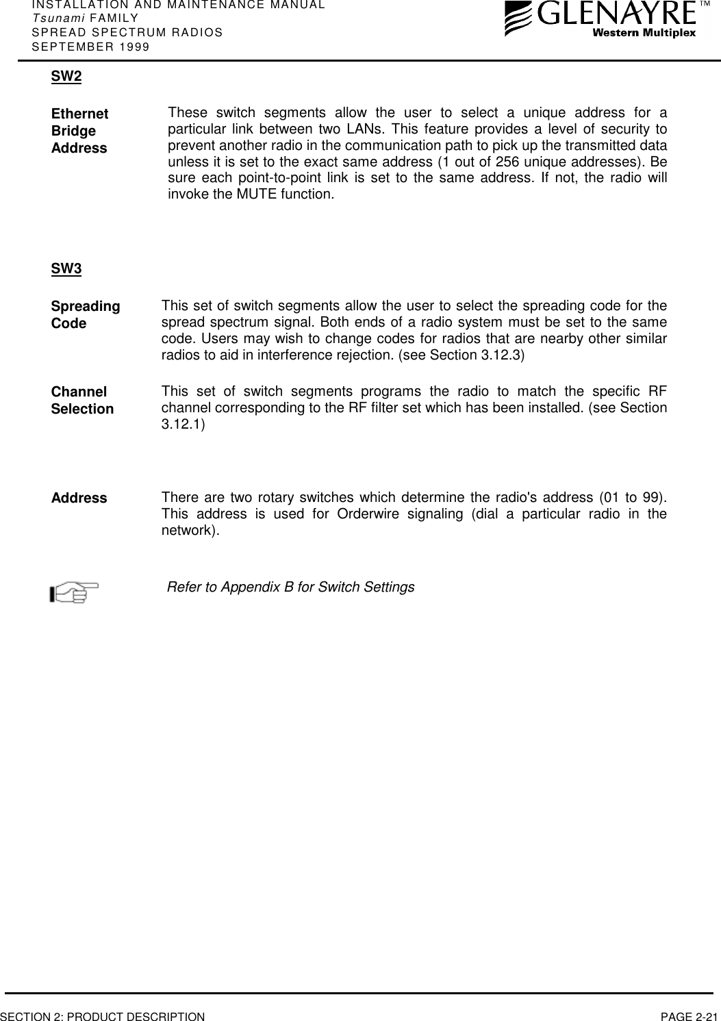 INSTALLATION AND MAINTENANCE MANUALTsunami FAMILYSPREAD SPECTRUM RADIOSSEPTEMBER 1999SECTION 2: PRODUCT DESCRIPTION PAGE 2-21SW2EthernetBridgeAddressThese switch segments allow the user to select a unique address for aparticular link between two LANs. This feature provides a level of security toprevent another radio in the communication path to pick up the transmitted dataunless it is set to the exact same address (1 out of 256 unique addresses). Besure each point-to-point link is set to the same address. If not, the radio willinvoke the MUTE function.SW3SpreadingCode This set of switch segments allow the user to select the spreading code for thespread spectrum signal. Both ends of a radio system must be set to the samecode. Users may wish to change codes for radios that are nearby other similarradios to aid in interference rejection. (see Section 3.12.3)ChannelSelection This set of switch segments programs the radio to match the specific RFchannel corresponding to the RF filter set which has been installed. (see Section3.12.1)Address There are two rotary switches which determine the radio&apos;s address (01 to 99).This address is used for Orderwire signaling (dial a particular radio in thenetwork).Refer to Appendix B for Switch Settings