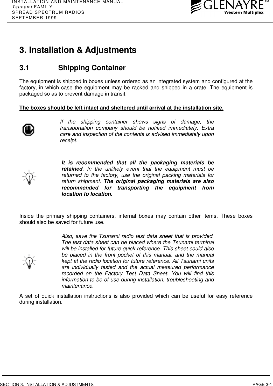 INSTALLATION AND MAINTENANCE MANUALTsunami FAMILYSPREAD SPECTRUM RADIOSSEPTEMBER 1999SECTION 3: INSTALLATION &amp; ADJUSTMENTS PAGE 3-13. Installation &amp; Adjustments3.1 Shipping ContainerThe equipment is shipped in boxes unless ordered as an integrated system and configured at thefactory, in which case the equipment may be racked and shipped in a crate. The equipment ispackaged so as to prevent damage in transit.The boxes should be left intact and sheltered until arrival at the installation site.If the shipping container shows signs of damage, thetransportation company should be notified immediately. Extracare and inspection of the contents is advised immediately uponreceipt.It is recommended that all the packaging materials beretained. In the unlikely event that the equipment must bereturned to the factory, use the original packing materials forreturn shipment. The original packaging materials are alsorecommended for transporting the equipment fromlocation to location.Inside the primary shipping containers, internal boxes may contain other items. These boxesshould also be saved for future use.Also, save the Tsunami radio test data sheet that is provided.The test data sheet can be placed where the Tsunami terminalwill be installed for future quick reference. This sheet could alsobe placed in the front pocket of this manual, and the manualkept at the radio location for future reference. All Tsunami unitsare individually tested and the actual measured performancerecorded on the Factory Test Data Sheet. You will find thisinformation to be of use during installation, troubleshooting andmaintenance.A set of quick installation instructions is also provided which can be useful for easy referenceduring installation.