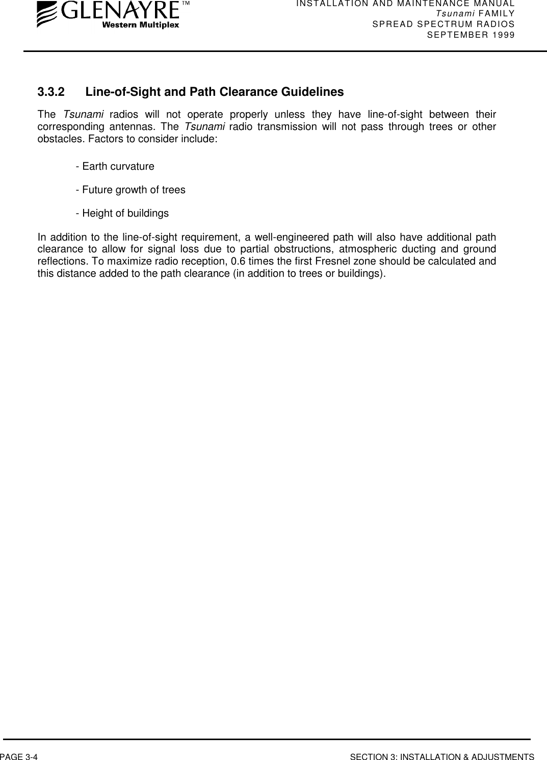 INSTALLATION AND MAINTENANCE MANUALTsunami FAMILYSPREAD SPECTRUM RADIOS SEPTEMBER 1999PAGE 3-4 SECTION 3: INSTALLATION &amp; ADJUSTMENTS3.3.2 Line-of-Sight and Path Clearance GuidelinesThe  Tsunami radios will not operate properly unless they have line-of-sight between theircorresponding antennas. The Tsunami radio transmission will not pass through trees or otherobstacles. Factors to consider include:- Earth curvature- Future growth of trees- Height of buildingsIn addition to the line-of-sight requirement, a well-engineered path will also have additional pathclearance to allow for signal loss due to partial obstructions, atmospheric ducting and groundreflections. To maximize radio reception, 0.6 times the first Fresnel zone should be calculated andthis distance added to the path clearance (in addition to trees or buildings).