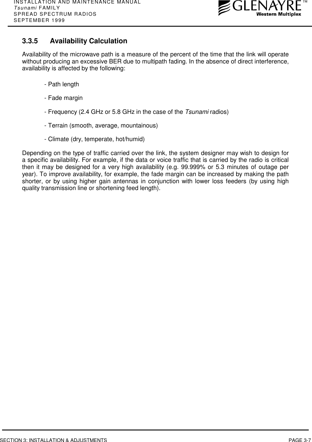 INSTALLATION AND MAINTENANCE MANUALTsunami FAMILYSPREAD SPECTRUM RADIOSSEPTEMBER 1999SECTION 3: INSTALLATION &amp; ADJUSTMENTS PAGE 3-73.3.5 Availability CalculationAvailability of the microwave path is a measure of the percent of the time that the link will operatewithout producing an excessive BER due to multipath fading. In the absence of direct interference,availability is affected by the following:- Path length- Fade margin- Frequency (2.4 GHz or 5.8 GHz in the case of the Tsunami radios)- Terrain (smooth, average, mountainous)- Climate (dry, temperate, hot/humid)Depending on the type of traffic carried over the link, the system designer may wish to design fora specific availability. For example, if the data or voice traffic that is carried by the radio is criticalthen it may be designed for a very high availability (e.g. 99.999% or 5.3 minutes of outage peryear). To improve availability, for example, the fade margin can be increased by making the pathshorter, or by using higher gain antennas in conjunction with lower loss feeders (by using highquality transmission line or shortening feed length).