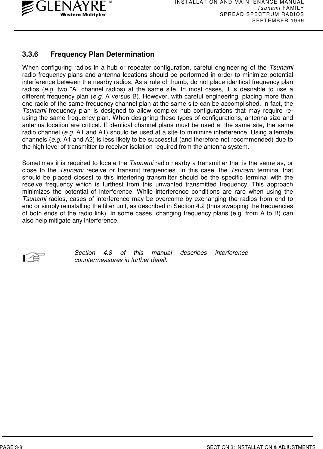 INSTALLATION AND MAINTENANCE MANUALTsunami FAMILYSPREAD SPECTRUM RADIOS SEPTEMBER 1999PAGE 3-8 SECTION 3: INSTALLATION &amp; ADJUSTMENTS3.3.6 Frequency Plan DeterminationWhen configuring radios in a hub or repeater configuration, careful engineering of the Tsunamiradio frequency plans and antenna locations should be performed in order to minimize potentialinterference between the nearby radios. As a rule of thumb, do not place identical frequency planradios (e.g. two “A” channel radios) at the same site. In most cases, it is desirable to use adifferent frequency plan (e.g. A versus B). However, with careful engineering, placing more thanone radio of the same frequency channel plan at the same site can be accomplished. In fact, theTsunami frequency plan is designed to allow complex hub configurations that may require re-using the same frequency plan. When designing these types of configurations, antenna size andantenna location are critical. If identical channel plans must be used at the same site, the sameradio channel (e.g. A1 and A1) should be used at a site to minimize interference. Using alternatechannels (e.g. A1 and A2) is less likely to be successful (and therefore not recommended) due tothe high level of transmitter to receiver isolation required from the antenna system.Sometimes it is required to locate the Tsunami radio nearby a transmitter that is the same as, orclose to the Tsunami receive or transmit frequencies. In this case, the Tsunami terminal thatshould be placed closest to this interfering transmitter should be the specific terminal with thereceive frequency which is furthest from this unwanted transmitted frequency. This approachminimizes the potential of interference. While interference conditions are rare when using theTsunami radios, cases of interference may be overcome by exchanging the radios from end toend or simply reinstalling the filter unit, as described in Section 4.2 (thus swapping the frequenciesof both ends of the radio link). In some cases, changing frequency plans (e.g. from A to B) canalso help mitigate any interference.Section 4.8 of this manual describes interferencecountermeasures in further detail.