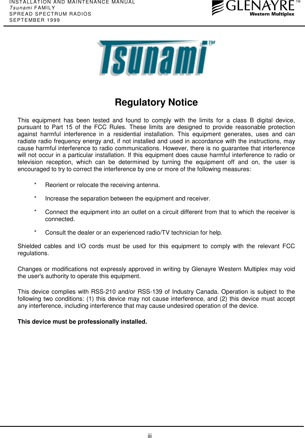 INSTALLATION AND MAINTENANCE MANUALTsunami FAMILYSPREAD SPECTRUM RADIOSSEPTEMBER 1999iiiRegulatory NoticeThis equipment has been tested and found to comply with the limits for a class B digital device,pursuant to Part 15 of the FCC Rules. These limits are designed to provide reasonable protectionagainst harmful interference in a residential installation. This equipment generates, uses and canradiate radio frequency energy and, if not installed and used in accordance with the instructions, maycause harmful interference to radio communications. However, there is no guarantee that interferencewill not occur in a particular installation. If this equipment does cause harmful interference to radio ortelevision reception, which can be determined by turning the equipment off and on, the user isencouraged to try to correct the interference by one or more of the following measures:* Reorient or relocate the receiving antenna.* Increase the separation between the equipment and receiver.* Connect the equipment into an outlet on a circuit different from that to which the receiver isconnected.* Consult the dealer or an experienced radio/TV technician for help.Shielded cables and I/O cords must be used for this equipment to comply with the relevant FCCregulations.Changes or modifications not expressly approved in writing by Glenayre Western Multiplex may voidthe user&apos;s authority to operate this equipment.This device complies with RSS-210 and/or RSS-139 of Industry Canada. Operation is subject to thefollowing two conditions: (1) this device may not cause interference, and (2) this device must acceptany interference, including interference that may cause undesired operation of the device.This device must be professionally installed.