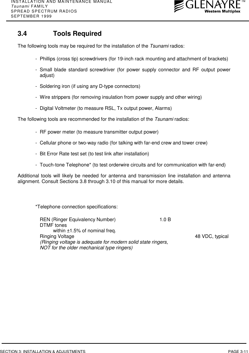 INSTALLATION AND MAINTENANCE MANUALTsunami FAMILYSPREAD SPECTRUM RADIOSSEPTEMBER 1999SECTION 3: INSTALLATION &amp; ADJUSTMENTS PAGE 3-113.4 Tools RequiredThe following tools may be required for the installation of the Tsunami radios:- Phillips (cross tip) screwdrivers (for 19-inch rack mounting and attachment of brackets)- Small blade standard screwdriver (for power supply connector and RF output poweradjust)- Soldering iron (if using any D-type connectors)- Wire strippers (for removing insulation from power supply and other wiring)- Digital Voltmeter (to measure RSL, Tx output power, Alarms)The following tools are recommended for the installation of the Tsunami radios:- RF power meter (to measure transmitter output power)- Cellular phone or two-way radio (for talking with far-end crew and tower crew)- Bit Error Rate test set (to test link after installation)- Touch-tone Telephone* (to test orderwire circuits and for communication with far-end)Additional tools will likely be needed for antenna and transmission line installation and antennaalignment. Consult Sections 3.8 through 3.10 of this manual for more details.*Telephone connection specifications:REN (Ringer Equivalency Number) 1.0 BDTMF toneswithin ±1.5% of nominal freq.Ringing Voltage 48 VDC, typical(Ringing voltage is adequate for modern solid state ringers,NOT for the older mechanical type ringers)