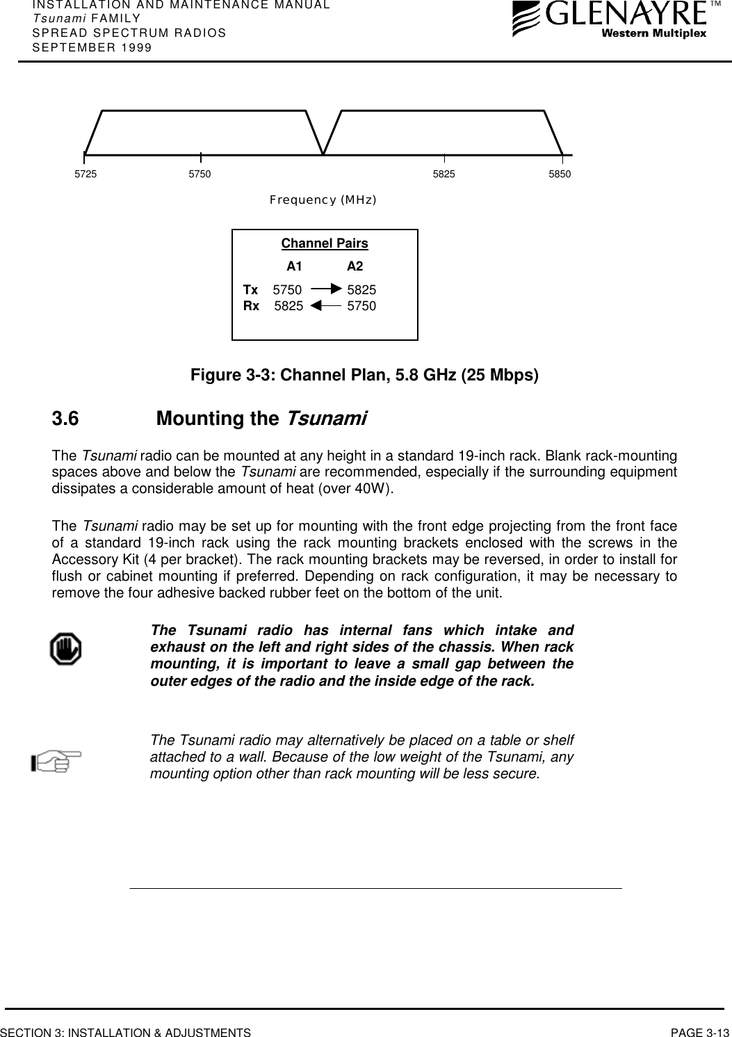 INSTALLATION AND MAINTENANCE MANUALTsunami FAMILYSPREAD SPECTRUM RADIOSSEPTEMBER 1999SECTION 3: INSTALLATION &amp; ADJUSTMENTS PAGE 3-13Figure 3-3: Channel Plan, 5.8 GHz (25 Mbps)3.6 Mounting the TsunamiThe Tsunami radio can be mounted at any height in a standard 19-inch rack. Blank rack-mountingspaces above and below the Tsunami are recommended, especially if the surrounding equipmentdissipates a considerable amount of heat (over 40W).The Tsunami radio may be set up for mounting with the front edge projecting from the front faceof a standard 19-inch rack using the rack mounting brackets enclosed with the screws in theAccessory Kit (4 per bracket). The rack mounting brackets may be reversed, in order to install forflush or cabinet mounting if preferred. Depending on rack configuration, it may be necessary toremove the four adhesive backed rubber feet on the bottom of the unit.The Tsunami radio has internal fans which intake andexhaust on the left and right sides of the chassis. When rackmounting, it is important to leave a small gap between theouter edges of the radio and the inside edge of the rack.The Tsunami radio may alternatively be placed on a table or shelfattached to a wall. Because of the low weight of the Tsunami, anymounting option other than rack mounting will be less secure.5725585057505825Frequency (MHz)Channel PairsA1            A2Tx    5750 5825Rx    5825 5750