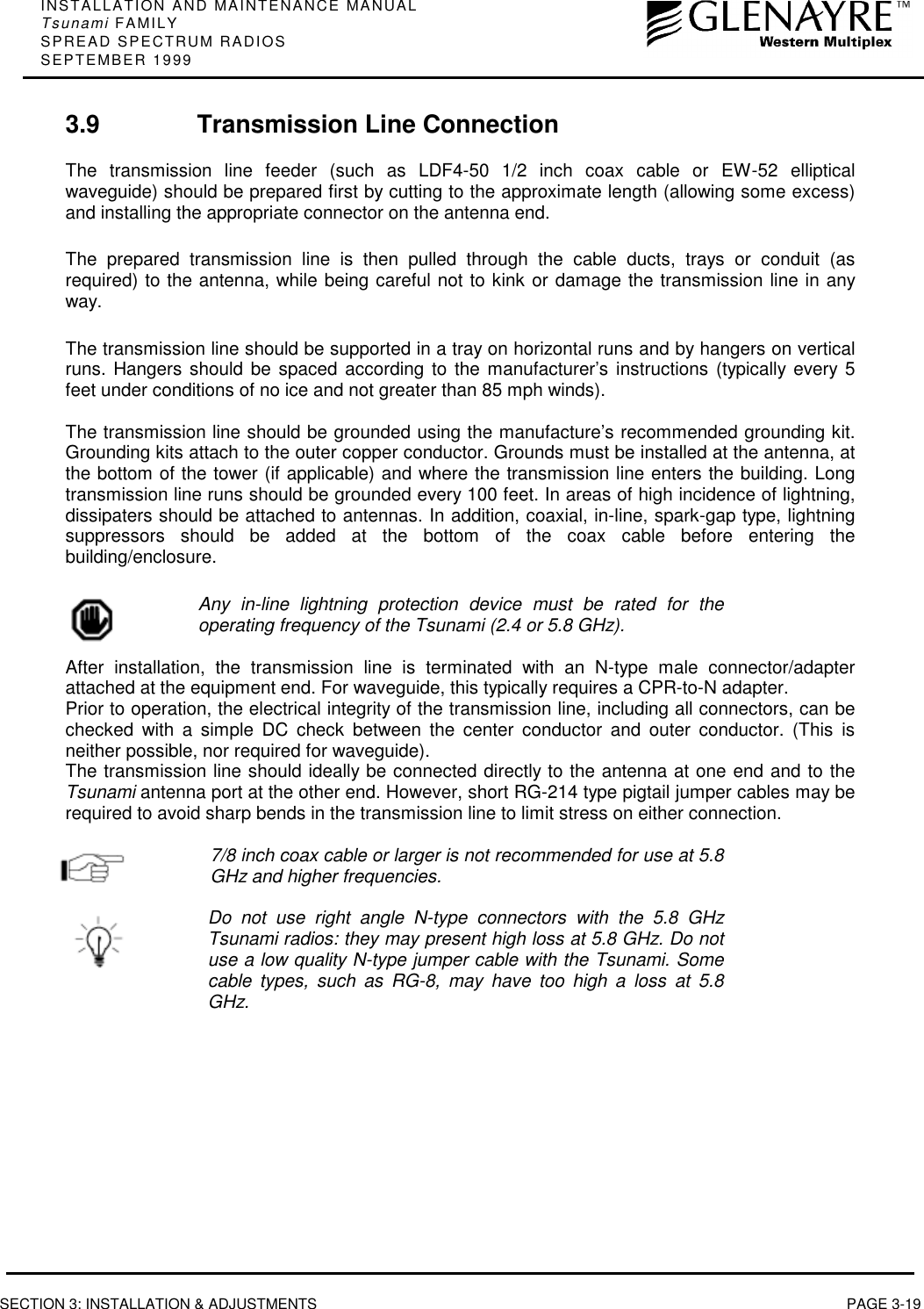 INSTALLATION AND MAINTENANCE MANUALTsunami FAMILYSPREAD SPECTRUM RADIOSSEPTEMBER 1999SECTION 3: INSTALLATION &amp; ADJUSTMENTS PAGE 3-193.9 Transmission Line ConnectionThe transmission line feeder (such as LDF4-50 1/2 inch coax cable or EW-52 ellipticalwaveguide) should be prepared first by cutting to the approximate length (allowing some excess)and installing the appropriate connector on the antenna end.The prepared transmission line is then pulled through the cable ducts, trays or conduit (asrequired) to the antenna, while being careful not to kink or damage the transmission line in anyway.The transmission line should be supported in a tray on horizontal runs and by hangers on verticalruns. Hangers should be spaced according to the manufacturer’s instructions (typically every 5feet under conditions of no ice and not greater than 85 mph winds).The transmission line should be grounded using the manufacture’s recommended grounding kit.Grounding kits attach to the outer copper conductor. Grounds must be installed at the antenna, atthe bottom of the tower (if applicable) and where the transmission line enters the building. Longtransmission line runs should be grounded every 100 feet. In areas of high incidence of lightning,dissipaters should be attached to antennas. In addition, coaxial, in-line, spark-gap type, lightningsuppressors should be added at the bottom of the coax cable before entering thebuilding/enclosure.Any in-line lightning protection device must be rated for theoperating frequency of the Tsunami (2.4 or 5.8 GHz).After installation, the transmission line is terminated with an N-type male connector/adapterattached at the equipment end. For waveguide, this typically requires a CPR-to-N adapter.Prior to operation, the electrical integrity of the transmission line, including all connectors, can bechecked with a simple DC check between the center conductor and outer conductor. (This isneither possible, nor required for waveguide).The transmission line should ideally be connected directly to the antenna at one end and to theTsunami antenna port at the other end. However, short RG-214 type pigtail jumper cables may berequired to avoid sharp bends in the transmission line to limit stress on either connection.7/8 inch coax cable or larger is not recommended for use at 5.8GHz and higher frequencies.Do not use right angle N-type connectors with the 5.8 GHzTsunami radios: they may present high loss at 5.8 GHz. Do notuse a low quality N-type jumper cable with the Tsunami. Somecable types, such as RG-8, may have too high a loss at 5.8GHz.