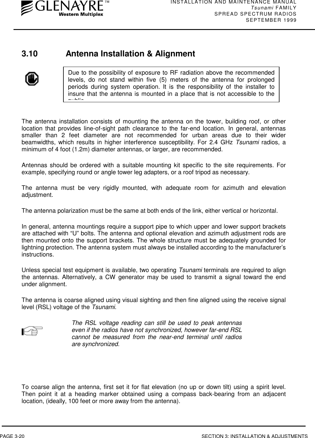 INSTALLATION AND MAINTENANCE MANUALTsunami FAMILYSPREAD SPECTRUM RADIOS SEPTEMBER 1999PAGE 3-20 SECTION 3: INSTALLATION &amp; ADJUSTMENTS3.10 Antenna Installation &amp; AlignmentThe antenna installation consists of mounting the antenna on the tower, building roof, or otherlocation that provides line-of-sight path clearance to the far-end location. In general, antennassmaller than 2 feet diameter are not recommended for urban areas due to their widerbeamwidths, which results in higher interference susceptibility. For 2.4 GHz Tsunami radios, aminimum of 4 foot (1.2m) diameter antennas, or larger, are recommended.Antennas should be ordered with a suitable mounting kit specific to the site requirements. Forexample, specifying round or angle tower leg adapters, or a roof tripod as necessary.The antenna must be very rigidly mounted, with adequate room for azimuth and elevationadjustment.The antenna polarization must be the same at both ends of the link, either vertical or horizontal.In general, antenna mountings require a support pipe to which upper and lower support bracketsare attached with “U” bolts. The antenna and optional elevation and azimuth adjustment rods arethen mounted onto the support brackets. The whole structure must be adequately grounded forlightning protection. The antenna system must always be installed according to the manufacturer’sinstructions.Unless special test equipment is available, two operating Tsunami terminals are required to alignthe antennas. Alternatively, a CW generator may be used to transmit a signal toward the endunder alignment.The antenna is coarse aligned using visual sighting and then fine aligned using the receive signallevel (RSL) voltage of the Tsunami.The RSL voltage reading can still be used to peak antennaseven if the radios have not synchronized, however far-end RSLcannot be measured from the near-end terminal until radiosare synchronized.To coarse align the antenna, first set it for flat elevation (no up or down tilt) using a spirit level.Then point it at a heading marker obtained using a compass back-bearing from an adjacentlocation, (ideally, 100 feet or more away from the antenna).Due to the possibility of exposure to RF radiation above the recommendedlevels, do not stand within five (5) meters of the antenna for prolongedperiods during system operation. It is the responsibility of the installer toinsure that the antenna is mounted in a place that is not accessible to thepublic