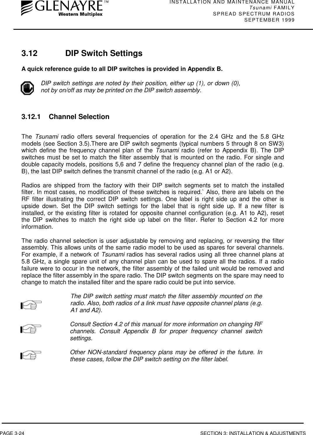 INSTALLATION AND MAINTENANCE MANUALTsunami FAMILYSPREAD SPECTRUM RADIOS SEPTEMBER 1999PAGE 3-24 SECTION 3: INSTALLATION &amp; ADJUSTMENTS3.12 DIP Switch SettingsA quick reference guide to all DIP switches is provided in Appendix B.DIP switch settings are noted by their position, either up (1), or down (0),not by on/off as may be printed on the DIP switch assembly.3.12.1 Channel SelectionThe  Tsunami radio offers several frequencies of operation for the 2.4 GHz and the 5.8 GHzmodels (see Section 3.5).There are DIP switch segments (typical numbers 5 through 8 on SW3)which define the frequency channel plan of the Tsunami radio (refer to Appendix B). The DIPswitches must be set to match the filter assembly that is mounted on the radio. For single anddouble capacity models, positions 5,6 and 7 define the frequency channel plan of the radio (e.g.B), the last DIP switch defines the transmit channel of the radio (e.g. A1 or A2).Radios are shipped from the factory with their DIP switch segments set to match the installedfilter. In most cases, no modification of these switches is required.` Also, there are labels on theRF filter illustrating the correct DIP switch settings. One label is right side up and the other isupside down. Set the DIP switch settings for the label that is right side up. If a new filter isinstalled, or the existing filter is rotated for opposite channel configuration (e.g. A1 to A2), resetthe DIP switches to match the right side up label on the filter. Refer to Section 4.2 for moreinformation.The radio channel selection is user adjustable by removing and replacing, or reversing the filterassembly. This allows units of the same radio model to be used as spares for several channels.For example, if a network of Tsunami radios has several radios using all three channel plans at5.8 GHz, a single spare unit of any channel plan can be used to spare all the radios. If a radiofailure were to occur in the network, the filter assembly of the failed unit would be removed andreplace the filter assembly in the spare radio. The DIP switch segments on the spare may need tochange to match the installed filter and the spare radio could be put into service.The DIP switch setting must match the filter assembly mounted on theradio. Also, both radios of a link must have opposite channel plans (e.g.A1 and A2).Consult Section 4.2 of this manual for more information on changing RFchannels. Consult Appendix B for proper frequency channel switchsettings.Other NON-standard frequency plans may be offered in the future. Inthese cases, follow the DIP switch setting on the filter label.