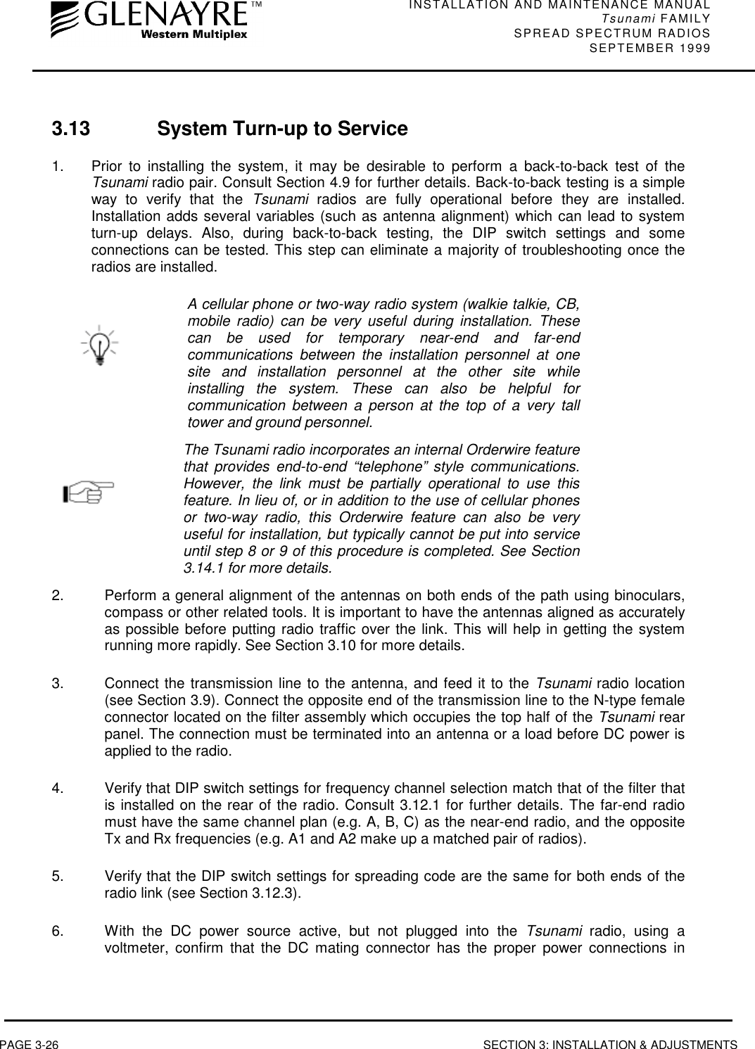 INSTALLATION AND MAINTENANCE MANUALTsunami FAMILYSPREAD SPECTRUM RADIOS SEPTEMBER 1999PAGE 3-26 SECTION 3: INSTALLATION &amp; ADJUSTMENTS3.13 System Turn-up to Service1. Prior to installing the system, it may be desirable to perform a back-to-back test of theTsunami radio pair. Consult Section 4.9 for further details. Back-to-back testing is a simpleway to verify that the Tsunami radios are fully operational before they are installed.Installation adds several variables (such as antenna alignment) which can lead to systemturn-up delays. Also, during back-to-back testing, the DIP switch settings and someconnections can be tested. This step can eliminate a majority of troubleshooting once theradios are installed.A cellular phone or two-way radio system (walkie talkie, CB,mobile radio) can be very useful during installation. Thesecan be used for temporary near-end and far-endcommunications between the installation personnel at onesite and installation personnel at the other site whileinstalling the system. These can also be helpful forcommunication between a person at the top of a very talltower and ground personnel.The Tsunami radio incorporates an internal Orderwire featurethat provides end-to-end “telephone” style communications.However, the link must be partially operational to use thisfeature. In lieu of, or in addition to the use of cellular phonesor two-way radio, this Orderwire feature can also be veryuseful for installation, but typically cannot be put into serviceuntil step 8 or 9 of this procedure is completed. See Section3.14.1 for more details.2.  Perform a general alignment of the antennas on both ends of the path using binoculars,compass or other related tools. It is important to have the antennas aligned as accuratelyas possible before putting radio traffic over the link. This will help in getting the systemrunning more rapidly. See Section 3.10 for more details.3.  Connect the transmission line to the antenna, and feed it to the Tsunami radio location(see Section 3.9). Connect the opposite end of the transmission line to the N-type femaleconnector located on the filter assembly which occupies the top half of the Tsunami rearpanel. The connection must be terminated into an antenna or a load before DC power isapplied to the radio.4.  Verify that DIP switch settings for frequency channel selection match that of the filter thatis installed on the rear of the radio. Consult 3.12.1 for further details. The far-end radiomust have the same channel plan (e.g. A, B, C) as the near-end radio, and the oppositeTx and Rx frequencies (e.g. A1 and A2 make up a matched pair of radios).5.  Verify that the DIP switch settings for spreading code are the same for both ends of theradio link (see Section 3.12.3).6.  With the DC power source active, but not plugged into the Tsunami radio, using avoltmeter, confirm that the DC mating connector has the proper power connections in