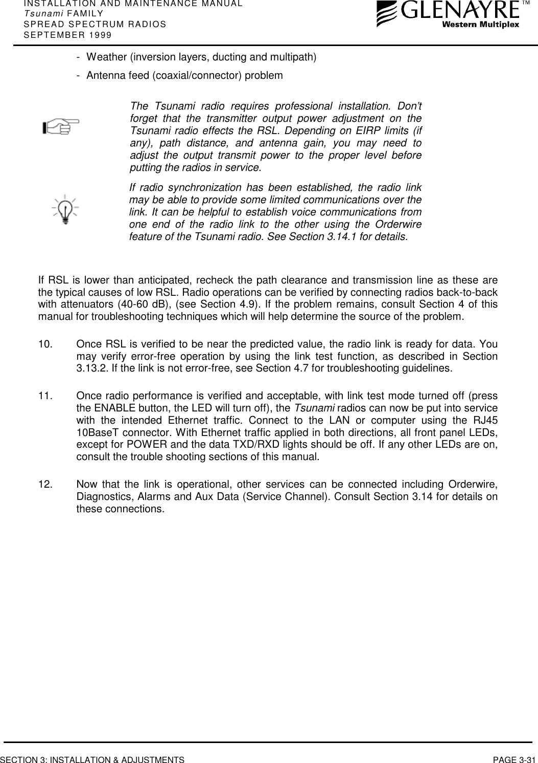 INSTALLATION AND MAINTENANCE MANUALTsunami FAMILYSPREAD SPECTRUM RADIOSSEPTEMBER 1999SECTION 3: INSTALLATION &amp; ADJUSTMENTS PAGE 3-31- Weather (inversion layers, ducting and multipath)- Antenna feed (coaxial/connector) problemThe Tsunami radio requires professional installation. Don’tforget that the transmitter output power adjustment on theTsunami radio effects the RSL. Depending on EIRP limits (ifany), path distance, and antenna gain, you may need toadjust the output transmit power to the proper level beforeputting the radios in service.If radio synchronization has been established, the radio linkmay be able to provide some limited communications over thelink. It can be helpful to establish voice communications fromone end of the radio link to the other using the Orderwirefeature of the Tsunami radio. See Section 3.14.1 for details.If RSL is lower than anticipated, recheck the path clearance and transmission line as these arethe typical causes of low RSL. Radio operations can be verified by connecting radios back-to-backwith attenuators (40-60 dB), (see Section 4.9). If the problem remains, consult Section 4 of thismanual for troubleshooting techniques which will help determine the source of the problem.10.  Once RSL is verified to be near the predicted value, the radio link is ready for data. Youmay verify error-free operation by using the link test function, as described in Section3.13.2. If the link is not error-free, see Section 4.7 for troubleshooting guidelines.11.  Once radio performance is verified and acceptable, with link test mode turned off (pressthe ENABLE button, the LED will turn off), the Tsunami radios can now be put into servicewith the intended Ethernet traffic. Connect to the LAN or computer using the RJ4510BaseT connector. With Ethernet traffic applied in both directions, all front panel LEDs,except for POWER and the data TXD/RXD lights should be off. If any other LEDs are on,consult the trouble shooting sections of this manual.12.  Now that the link is operational, other services can be connected including Orderwire,Diagnostics, Alarms and Aux Data (Service Channel). Consult Section 3.14 for details onthese connections.