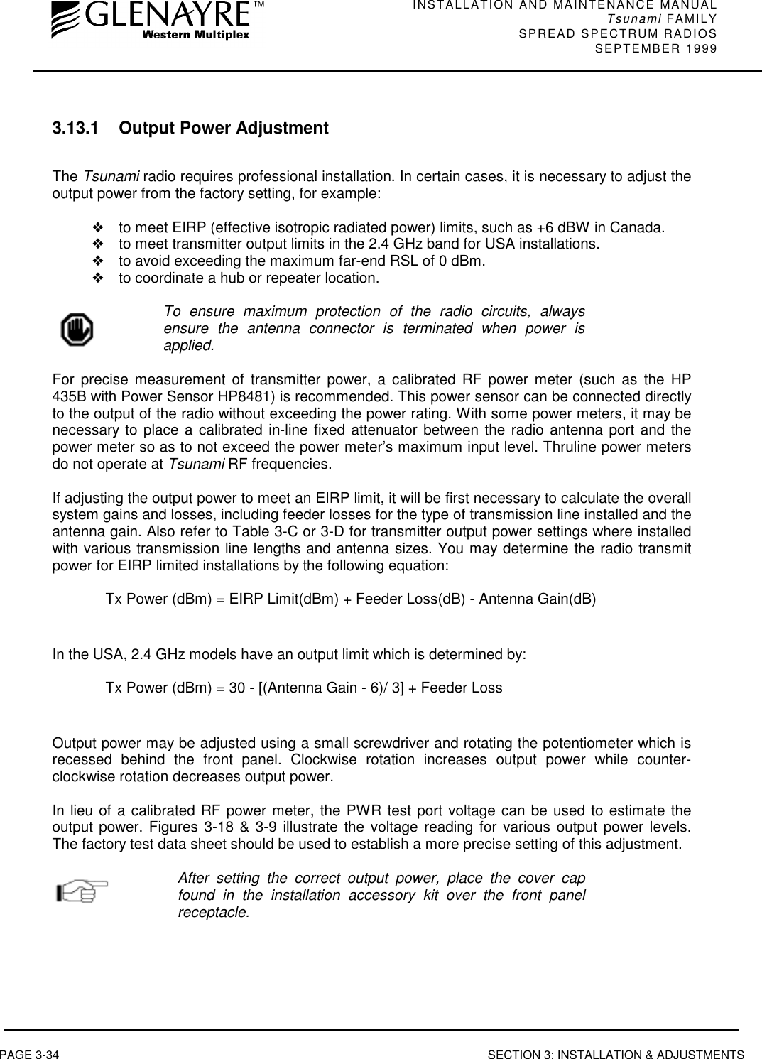 INSTALLATION AND MAINTENANCE MANUALTsunami FAMILYSPREAD SPECTRUM RADIOS SEPTEMBER 1999PAGE 3-34 SECTION 3: INSTALLATION &amp; ADJUSTMENTS3.13.1 Output Power AdjustmentThe Tsunami radio requires professional installation. In certain cases, it is necessary to adjust theoutput power from the factory setting, for example:❖to meet EIRP (effective isotropic radiated power) limits, such as +6 dBW in Canada.❖to meet transmitter output limits in the 2.4 GHz band for USA installations.❖to avoid exceeding the maximum far-end RSL of 0 dBm.❖to coordinate a hub or repeater location.To ensure maximum protection of the radio circuits, alwaysensure the antenna connector is terminated when power isapplied.For precise measurement of transmitter power, a calibrated RF power meter (such as the HP435B with Power Sensor HP8481) is recommended. This power sensor can be connected directlyto the output of the radio without exceeding the power rating. With some power meters, it may benecessary to place a calibrated in-line fixed attenuator between the radio antenna port and thepower meter so as to not exceed the power meter’s maximum input level. Thruline power metersdo not operate at Tsunami RF frequencies.If adjusting the output power to meet an EIRP limit, it will be first necessary to calculate the overallsystem gains and losses, including feeder losses for the type of transmission line installed and theantenna gain. Also refer to Table 3-C or 3-D for transmitter output power settings where installedwith various transmission line lengths and antenna sizes. You may determine the radio transmitpower for EIRP limited installations by the following equation:Tx Power (dBm) = EIRP Limit(dBm) + Feeder Loss(dB) - Antenna Gain(dB)In the USA, 2.4 GHz models have an output limit which is determined by:Tx Power (dBm) = 30 - [(Antenna Gain - 6)/ 3] + Feeder LossOutput power may be adjusted using a small screwdriver and rotating the potentiometer which isrecessed behind the front panel. Clockwise rotation increases output power while counter-clockwise rotation decreases output power.In lieu of a calibrated RF power meter, the PWR test port voltage can be used to estimate theoutput power. Figures 3-18 &amp; 3-9 illustrate the voltage reading for various output power levels.The factory test data sheet should be used to establish a more precise setting of this adjustment.After setting the correct output power, place the cover capfound in the installation accessory kit over the front panelreceptacle.