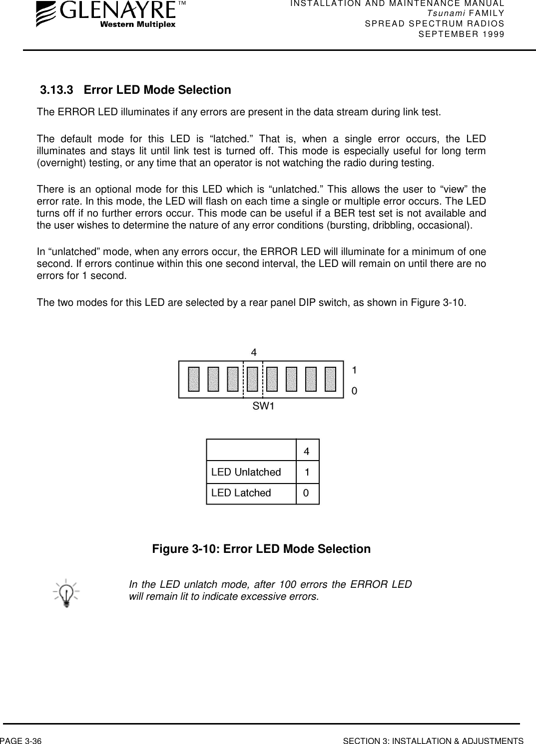 INSTALLATION AND MAINTENANCE MANUALTsunami FAMILYSPREAD SPECTRUM RADIOS SEPTEMBER 1999PAGE 3-36 SECTION 3: INSTALLATION &amp; ADJUSTMENTS 3.13.3 Error LED Mode SelectionThe ERROR LED illuminates if any errors are present in the data stream during link test.The default mode for this LED is “latched.” That is, when a single error occurs, the LEDilluminates and stays lit until link test is turned off. This mode is especially useful for long term(overnight) testing, or any time that an operator is not watching the radio during testing.There is an optional mode for this LED which is “unlatched.” This allows the user to “view” theerror rate. In this mode, the LED will flash on each time a single or multiple error occurs. The LEDturns off if no further errors occur. This mode can be useful if a BER test set is not available andthe user wishes to determine the nature of any error conditions (bursting, dribbling, occasional).In “unlatched” mode, when any errors occur, the ERROR LED will illuminate for a minimum of onesecond. If errors continue within this one second interval, the LED will remain on until there are noerrors for 1 second.The two modes for this LED are selected by a rear panel DIP switch, as shown in Figure 3-10.Figure 3-10: Error LED Mode SelectionIn the LED unlatch mode, after 100 errors the ERROR LEDwill remain lit to indicate excessive errors.