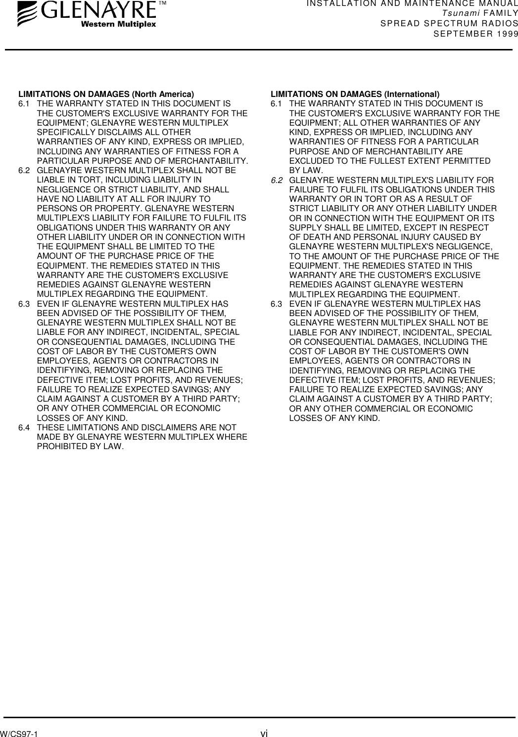 INSTALLATION AND MAINTENANCE MANUALTsunami FAMILYSPREAD SPECTRUM RADIOS SEPTEMBER 1999W/CS97-1 viLIMITATIONS ON DAMAGES (North America)6.1  THE WARRANTY STATED IN THIS DOCUMENT ISTHE CUSTOMER&apos;S EXCLUSIVE WARRANTY FOR THEEQUIPMENT; GLENAYRE WESTERN MULTIPLEXSPECIFICALLY DISCLAIMS ALL OTHERWARRANTIES OF ANY KIND, EXPRESS OR IMPLIED,INCLUDING ANY WARRANTIES OF FITNESS FOR APARTICULAR PURPOSE AND OF MERCHANTABILITY.6.2  GLENAYRE WESTERN MULTIPLEX SHALL NOT BELIABLE IN TORT, INCLUDING LIABILITY INNEGLIGENCE OR STRICT LIABILITY, AND SHALLHAVE NO LIABILITY AT ALL FOR INJURY TOPERSONS OR PROPERTY. GLENAYRE WESTERNMULTIPLEX&apos;S LIABILITY FOR FAILURE TO FULFIL ITSOBLIGATIONS UNDER THIS WARRANTY OR ANYOTHER LIABILITY UNDER OR IN CONNECTION WITHTHE EQUIPMENT SHALL BE LIMITED TO THEAMOUNT OF THE PURCHASE PRICE OF THEEQUIPMENT. THE REMEDIES STATED IN THISWARRANTY ARE THE CUSTOMER&apos;S EXCLUSIVEREMEDIES AGAINST GLENAYRE WESTERNMULTIPLEX REGARDING THE EQUIPMENT.6.3  EVEN IF GLENAYRE WESTERN MULTIPLEX HASBEEN ADVISED OF THE POSSIBILITY OF THEM,GLENAYRE WESTERN MULTIPLEX SHALL NOT BELIABLE FOR ANY INDIRECT, INCIDENTAL, SPECIALOR CONSEQUENTIAL DAMAGES, INCLUDING THECOST OF LABOR BY THE CUSTOMER&apos;S OWNEMPLOYEES, AGENTS OR CONTRACTORS INIDENTIFYING, REMOVING OR REPLACING THEDEFECTIVE ITEM; LOST PROFITS, AND REVENUES;FAILURE TO REALIZE EXPECTED SAVINGS; ANYCLAIM AGAINST A CUSTOMER BY A THIRD PARTY;OR ANY OTHER COMMERCIAL OR ECONOMICLOSSES OF ANY KIND.6.4  THESE LIMITATIONS AND DISCLAIMERS ARE NOTMADE BY GLENAYRE WESTERN MULTIPLEX WHEREPROHIBITED BY LAW.LIMITATIONS ON DAMAGES (International)6.1  THE WARRANTY STATED IN THIS DOCUMENT ISTHE CUSTOMER&apos;S EXCLUSIVE WARRANTY FOR THEEQUIPMENT; ALL OTHER WARRANTIES OF ANYKIND, EXPRESS OR IMPLIED, INCLUDING ANYWARRANTIES OF FITNESS FOR A PARTICULARPURPOSE AND OF MERCHANTABILITY AREEXCLUDED TO THE FULLEST EXTENT PERMITTEDBY LAW.6.2  GLENAYRE WESTERN MULTIPLEX&apos;S LIABILITY FORFAILURE TO FULFIL ITS OBLIGATIONS UNDER THISWARRANTY OR IN TORT OR AS A RESULT OFSTRICT LIABILITY OR ANY OTHER LIABILITY UNDEROR IN CONNECTION WITH THE EQUIPMENT OR ITSSUPPLY SHALL BE LIMITED, EXCEPT IN RESPECTOF DEATH AND PERSONAL INJURY CAUSED BYGLENAYRE WESTERN MULTIPLEX&apos;S NEGLIGENCE,TO THE AMOUNT OF THE PURCHASE PRICE OF THEEQUIPMENT. THE REMEDIES STATED IN THISWARRANTY ARE THE CUSTOMER&apos;S EXCLUSIVEREMEDIES AGAINST GLENAYRE WESTERNMULTIPLEX REGARDING THE EQUIPMENT.6.3  EVEN IF GLENAYRE WESTERN MULTIPLEX HASBEEN ADVISED OF THE POSSIBILITY OF THEM,GLENAYRE WESTERN MULTIPLEX SHALL NOT BELIABLE FOR ANY INDIRECT, INCIDENTAL, SPECIALOR CONSEQUENTIAL DAMAGES, INCLUDING THECOST OF LABOR BY THE CUSTOMER&apos;S OWNEMPLOYEES, AGENTS OR CONTRACTORS INIDENTIFYING, REMOVING OR REPLACING THEDEFECTIVE ITEM; LOST PROFITS, AND REVENUES;FAILURE TO REALIZE EXPECTED SAVINGS; ANYCLAIM AGAINST A CUSTOMER BY A THIRD PARTY;OR ANY OTHER COMMERCIAL OR ECONOMICLOSSES OF ANY KIND.