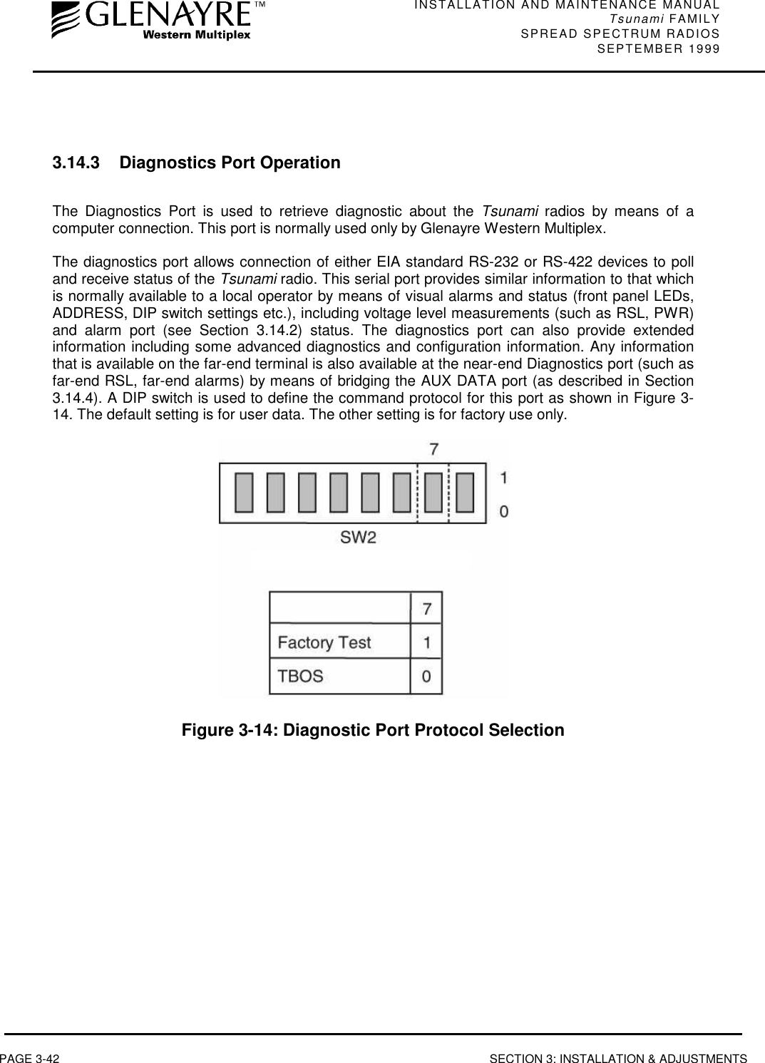 INSTALLATION AND MAINTENANCE MANUALTsunami FAMILYSPREAD SPECTRUM RADIOS SEPTEMBER 1999PAGE 3-42 SECTION 3: INSTALLATION &amp; ADJUSTMENTS3.14.3 Diagnostics Port OperationThe Diagnostics Port is used to retrieve diagnostic about the Tsunami radios by means of acomputer connection. This port is normally used only by Glenayre Western Multiplex.The diagnostics port allows connection of either EIA standard RS-232 or RS-422 devices to polland receive status of the Tsunami radio. This serial port provides similar information to that whichis normally available to a local operator by means of visual alarms and status (front panel LEDs,ADDRESS, DIP switch settings etc.), including voltage level measurements (such as RSL, PWR)and alarm port (see Section 3.14.2) status. The diagnostics port can also provide extendedinformation including some advanced diagnostics and configuration information. Any informationthat is available on the far-end terminal is also available at the near-end Diagnostics port (such asfar-end RSL, far-end alarms) by means of bridging the AUX DATA port (as described in Section3.14.4). A DIP switch is used to define the command protocol for this port as shown in Figure 3-14. The default setting is for user data. The other setting is for factory use only.Figure 3-14: Diagnostic Port Protocol Selection