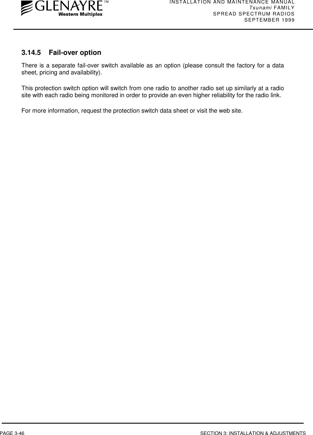 INSTALLATION AND MAINTENANCE MANUALTsunami FAMILYSPREAD SPECTRUM RADIOS SEPTEMBER 1999PAGE 3-46 SECTION 3: INSTALLATION &amp; ADJUSTMENTS3.14.5 Fail-over optionThere is a separate fail-over switch available as an option (please consult the factory for a datasheet, pricing and availability).This protection switch option will switch from one radio to another radio set up similarly at a radiosite with each radio being monitored in order to provide an even higher reliability for the radio link.For more information, request the protection switch data sheet or visit the web site.