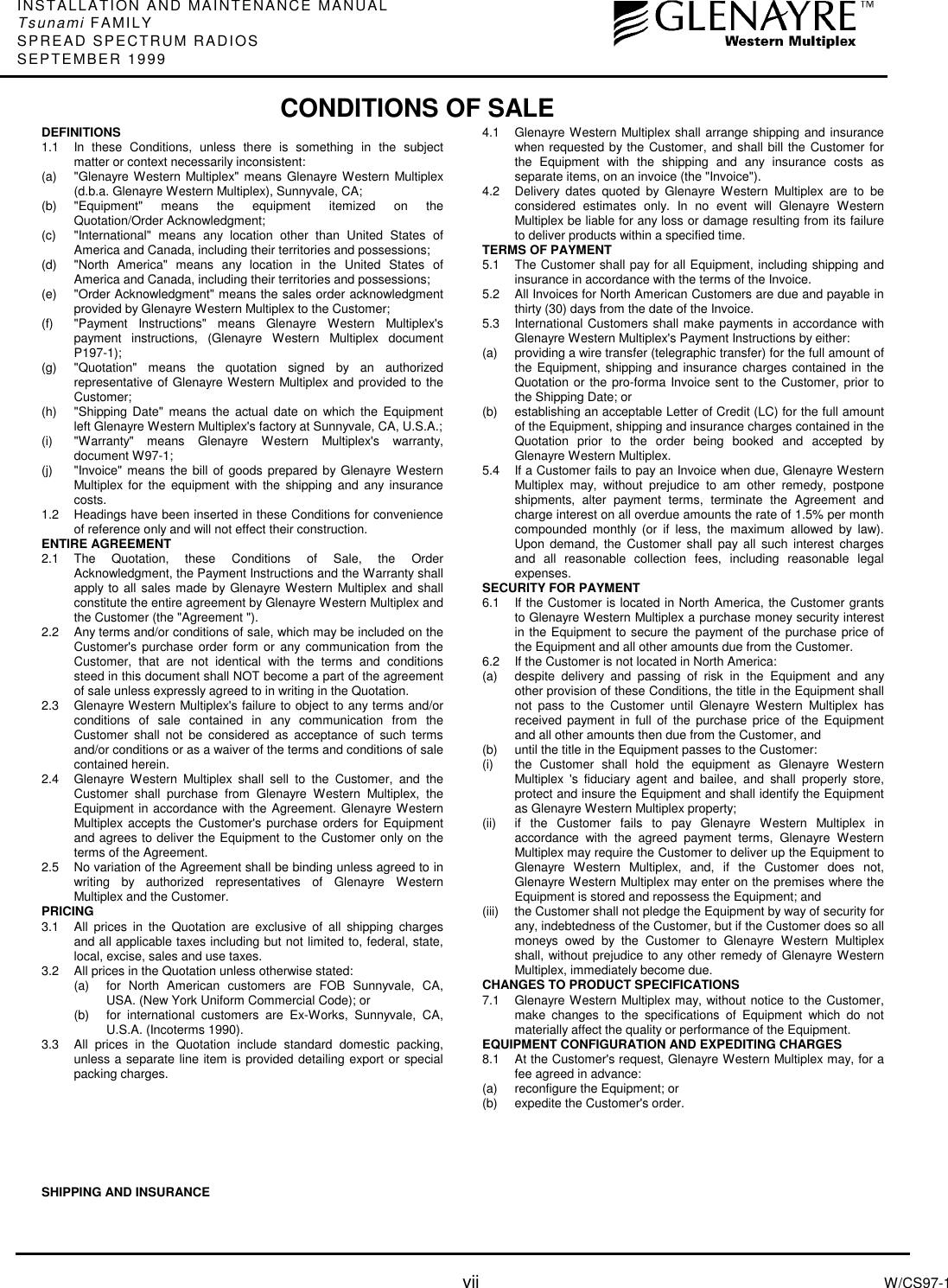 INSTALLATION AND MAINTENANCE MANUALTsunami FAMILYSPREAD SPECTRUM RADIOSSEPTEMBER 1999vii W/CS97-1DEFINITIONS1.1  In these Conditions, unless there is something in the subjectmatter or context necessarily inconsistent:(a) &quot;Glenayre Western Multiplex&quot; means Glenayre Western Multiplex(d.b.a. Glenayre Western Multiplex), Sunnyvale, CA;(b) &quot;Equipment&quot; means the equipment itemized on theQuotation/Order Acknowledgment;(c) &quot;International&quot; means any location other than United States ofAmerica and Canada, including their territories and possessions;(d) &quot;North America&quot; means any location in the United States ofAmerica and Canada, including their territories and possessions;(e) &quot;Order Acknowledgment&quot; means the sales order acknowledgmentprovided by Glenayre Western Multiplex to the Customer;(f) &quot;Payment Instructions&quot; means Glenayre Western Multiplex&apos;spayment instructions, (Glenayre Western Multiplex documentP197-1);(g) &quot;Quotation&quot; means the quotation signed by an authorizedrepresentative of Glenayre Western Multiplex and provided to theCustomer;(h) &quot;Shipping Date&quot; means the actual date on which the Equipmentleft Glenayre Western Multiplex&apos;s factory at Sunnyvale, CA, U.S.A.;(i) &quot;Warranty&quot; means Glenayre Western Multiplex&apos;s warranty,document W97-1;(j) &quot;Invoice&quot; means the bill of goods prepared by Glenayre WesternMultiplex for the equipment with the shipping and any insurancecosts.1.2 Headings have been inserted in these Conditions for convenienceof reference only and will not effect their construction.ENTIRE AGREEMENT2.1 The Quotation, these Conditions of Sale, the OrderAcknowledgment, the Payment Instructions and the Warranty shallapply to all sales made by Glenayre Western Multiplex and shallconstitute the entire agreement by Glenayre Western Multiplex andthe Customer (the &quot;Agreement &quot;).2.2 Any terms and/or conditions of sale, which may be included on theCustomer&apos;s purchase order form or any communication from theCustomer, that are not identical with the terms and conditionssteed in this document shall NOT become a part of the agreementof sale unless expressly agreed to in writing in the Quotation.2.3 Glenayre Western Multiplex&apos;s failure to object to any terms and/orconditions of sale contained in any communication from theCustomer shall not be considered as acceptance of such termsand/or conditions or as a waiver of the terms and conditions of salecontained herein.2.4 Glenayre Western Multiplex shall sell to the Customer, and theCustomer shall purchase from Glenayre Western Multiplex, theEquipment in accordance with the Agreement. Glenayre WesternMultiplex accepts the Customer&apos;s purchase orders for Equipmentand agrees to deliver the Equipment to the Customer only on theterms of the Agreement.2.5 No variation of the Agreement shall be binding unless agreed to inwriting by authorized representatives of Glenayre WesternMultiplex and the Customer.PRICING3.1 All prices in the Quotation are exclusive of all shipping chargesand all applicable taxes including but not limited to, federal, state,local, excise, sales and use taxes.3.2 All prices in the Quotation unless otherwise stated:(a) for North American customers are FOB Sunnyvale, CA,USA. (New York Uniform Commercial Code); or(b) for international customers are Ex-Works, Sunnyvale, CA,U.S.A. (Incoterms 1990).3.3 All prices in the Quotation include standard domestic packing,unless a separate line item is provided detailing export or specialpacking charges.SHIPPING AND INSURANCE4.1 Glenayre Western Multiplex shall arrange shipping and insurancewhen requested by the Customer, and shall bill the Customer forthe Equipment with the shipping and any insurance costs asseparate items, on an invoice (the &quot;Invoice&quot;).4.2  Delivery dates quoted by Glenayre Western Multiplex are to beconsidered estimates only. In no event will Glenayre WesternMultiplex be liable for any loss or damage resulting from its failureto deliver products within a specified time.TERMS OF PAYMENT5.1 The Customer shall pay for all Equipment, including shipping andinsurance in accordance with the terms of the Invoice.5.2 All Invoices for North American Customers are due and payable inthirty (30) days from the date of the Invoice.5.3 International Customers shall make payments in accordance withGlenayre Western Multiplex&apos;s Payment Instructions by either:(a) providing a wire transfer (telegraphic transfer) for the full amount ofthe Equipment, shipping and insurance charges contained in theQuotation or the pro-forma Invoice sent to the Customer, prior tothe Shipping Date; or(b) establishing an acceptable Letter of Credit (LC) for the full amountof the Equipment, shipping and insurance charges contained in theQuotation prior to the order being booked and accepted byGlenayre Western Multiplex.5.4 If a Customer fails to pay an Invoice when due, Glenayre WesternMultiplex may, without prejudice to am other remedy, postponeshipments, alter payment terms, terminate the Agreement andcharge interest on all overdue amounts the rate of 1.5% per monthcompounded monthly (or if less, the maximum allowed by law).Upon demand, the Customer shall pay all such interest chargesand all reasonable collection fees, including reasonable legalexpenses.SECURITY FOR PAYMENT6.1  If the Customer is located in North America, the Customer grantsto Glenayre Western Multiplex a purchase money security interestin the Equipment to secure the payment of the purchase price ofthe Equipment and all other amounts due from the Customer.6.2  If the Customer is not located in North America:(a) despite delivery and passing of risk in the Equipment and anyother provision of these Conditions, the title in the Equipment shallnot pass to the Customer until Glenayre Western Multiplex hasreceived payment in full of the purchase price of the Equipmentand all other amounts then due from the Customer, and(b) until the title in the Equipment passes to the Customer:(i) the Customer shall hold the equipment as Glenayre WesternMultiplex &apos;s fiduciary agent and bailee, and shall properly store,protect and insure the Equipment and shall identify the Equipmentas Glenayre Western Multiplex property;(ii) if the Customer fails to pay Glenayre Western Multiplex inaccordance with the agreed payment terms, Glenayre WesternMultiplex may require the Customer to deliver up the Equipment toGlenayre Western Multiplex, and, if the Customer does not,Glenayre Western Multiplex may enter on the premises where theEquipment is stored and repossess the Equipment; and(iii) the Customer shall not pledge the Equipment by way of security forany, indebtedness of the Customer, but if the Customer does so allmoneys owed by the Customer to Glenayre Western Multiplexshall, without prejudice to any other remedy of Glenayre WesternMultiplex, immediately become due.CHANGES TO PRODUCT SPECIFICATIONS7.1 Glenayre Western Multiplex may, without notice to the Customer,make changes to the specifications of Equipment which do notmaterially affect the quality or performance of the Equipment.EQUIPMENT CONFIGURATION AND EXPEDITING CHARGES8.1 At the Customer&apos;s request, Glenayre Western Multiplex may, for afee agreed in advance:(a) reconfigure the Equipment; or(b) expedite the Customer&apos;s order.CONDITIONS OF SALE