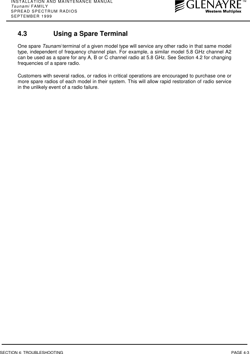 INSTALLATION AND MAINTENANCE MANUALTsunami FAMILYSPREAD SPECTRUM RADIOSSEPTEMBER 1999SECTION 4: TROUBLESHOOTING PAGE 4-34.3 Using a Spare TerminalOne spare Tsunami terminal of a given model type will service any other radio in that same modeltype, independent of frequency channel plan. For example, a similar model 5.8 GHz channel A2can be used as a spare for any A, B or C channel radio at 5.8 GHz. See Section 4.2 for changingfrequencies of a spare radio.Customers with several radios, or radios in critical operations are encouraged to purchase one ormore spare radios of each model in their system. This will allow rapid restoration of radio servicein the unlikely event of a radio failure.
