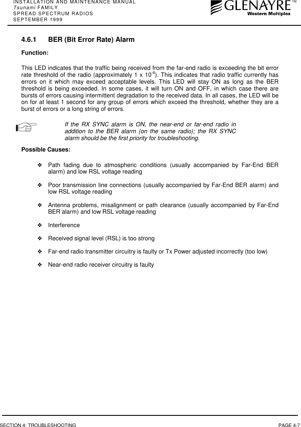 INSTALLATION AND MAINTENANCE MANUALTsunami FAMILYSPREAD SPECTRUM RADIOSSEPTEMBER 1999SECTION 4: TROUBLESHOOTING PAGE 4-74.6.1 BER (Bit Error Rate) AlarmFunction:This LED indicates that the traffic being received from the far-end radio is exceeding the bit errorrate threshold of the radio (approximately 1 x 10-6). This indicates that radio traffic currently haserrors on it which may exceed acceptable levels. This LED will stay ON as long as the BERthreshold is being exceeded. In some cases, it will turn ON and OFF, in which case there arebursts of errors causing intermittent degradation to the received data. In all cases, the LED will beon for at least 1 second for any group of errors which exceed the threshold, whether they are aburst of errors or a long string of errors.If the RX SYNC alarm is ON, the near-end or far-end radio inaddition to the BER alarm (on the same radio); the RX SYNCalarm should be the first priority for troubleshooting.Possible Causes:❖Path fading due to atmospheric conditions (usually accompanied by Far-End BERalarm) and low RSL voltage reading❖Poor transmission line connections (usually accompanied by Far-End BER alarm) andlow RSL voltage reading❖Antenna problems, misalignment or path clearance (usually accompanied by Far-EndBER alarm) and low RSL voltage reading❖Interference❖Received signal level (RSL) is too strong❖Far-end radio transmitter circuitry is faulty or Tx Power adjusted incorrectly (too low)❖Near-end radio receiver circuitry is faulty