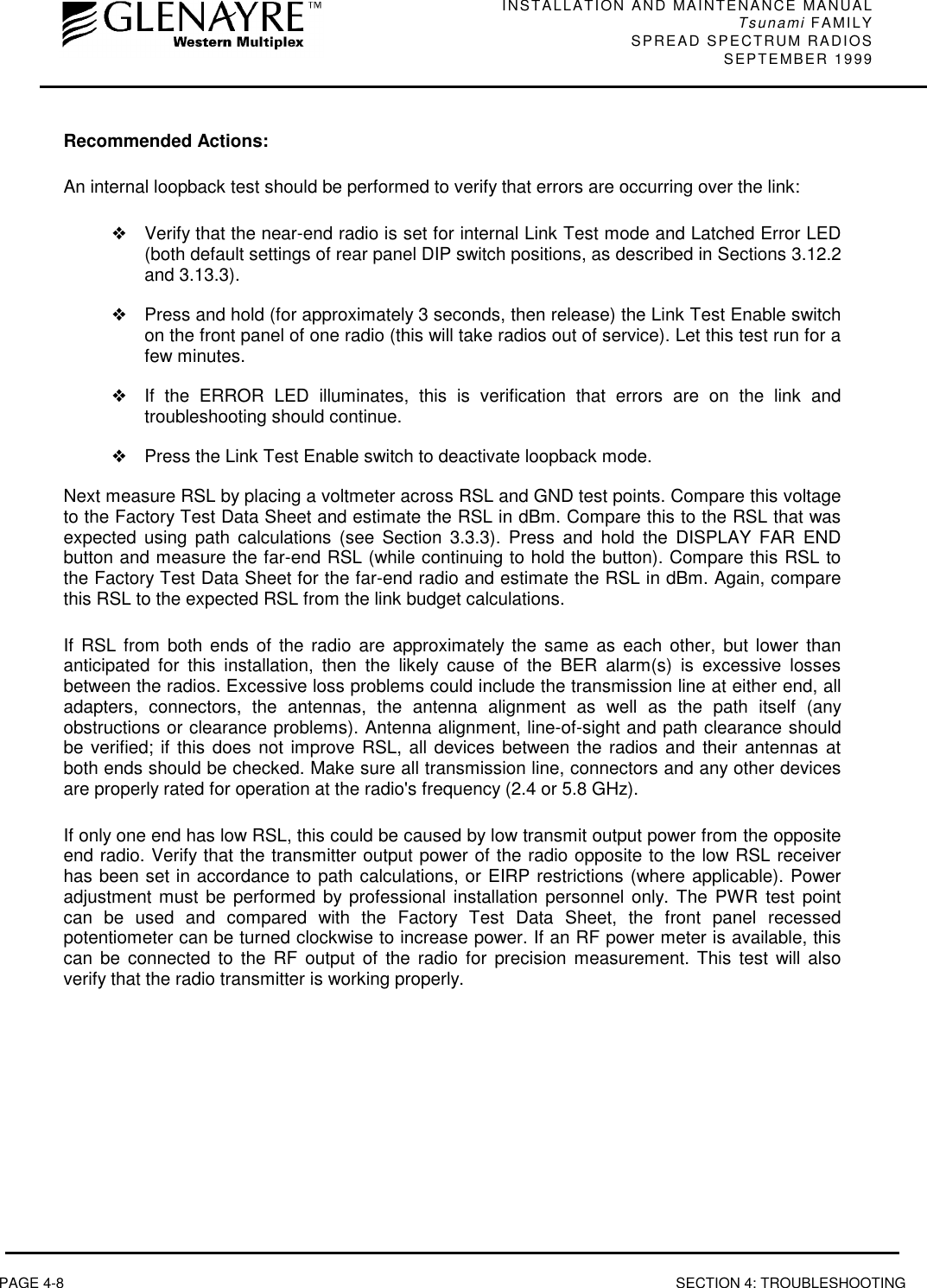 INSTALLATION AND MAINTENANCE MANUALTsunami FAMILYSPREAD SPECTRUM RADIOS SEPTEMBER 1999PAGE 4-8 SECTION 4: TROUBLESHOOTINGRecommended Actions:An internal loopback test should be performed to verify that errors are occurring over the link:❖Verify that the near-end radio is set for internal Link Test mode and Latched Error LED(both default settings of rear panel DIP switch positions, as described in Sections 3.12.2and 3.13.3).❖Press and hold (for approximately 3 seconds, then release) the Link Test Enable switchon the front panel of one radio (this will take radios out of service). Let this test run for afew minutes.❖If the ERROR LED illuminates, this is verification that errors are on the link andtroubleshooting should continue.❖Press the Link Test Enable switch to deactivate loopback mode.Next measure RSL by placing a voltmeter across RSL and GND test points. Compare this voltageto the Factory Test Data Sheet and estimate the RSL in dBm. Compare this to the RSL that wasexpected using path calculations (see Section 3.3.3). Press and hold the DISPLAY FAR ENDbutton and measure the far-end RSL (while continuing to hold the button). Compare this RSL tothe Factory Test Data Sheet for the far-end radio and estimate the RSL in dBm. Again, comparethis RSL to the expected RSL from the link budget calculations.If RSL from both ends of the radio are approximately the same as each other, but lower thananticipated for this installation, then the likely cause of the BER alarm(s) is excessive lossesbetween the radios. Excessive loss problems could include the transmission line at either end, alladapters, connectors, the antennas, the antenna alignment as well as the path itself (anyobstructions or clearance problems). Antenna alignment, line-of-sight and path clearance shouldbe verified; if this does not improve RSL, all devices between the radios and their antennas atboth ends should be checked. Make sure all transmission line, connectors and any other devicesare properly rated for operation at the radio&apos;s frequency (2.4 or 5.8 GHz).If only one end has low RSL, this could be caused by low transmit output power from the oppositeend radio. Verify that the transmitter output power of the radio opposite to the low RSL receiverhas been set in accordance to path calculations, or EIRP restrictions (where applicable). Poweradjustment must be performed by professional installation personnel only. The PWR test pointcan be used and compared with the Factory Test Data Sheet, the front panel recessedpotentiometer can be turned clockwise to increase power. If an RF power meter is available, thiscan be connected to the RF output of the radio for precision measurement. This test will alsoverify that the radio transmitter is working properly.