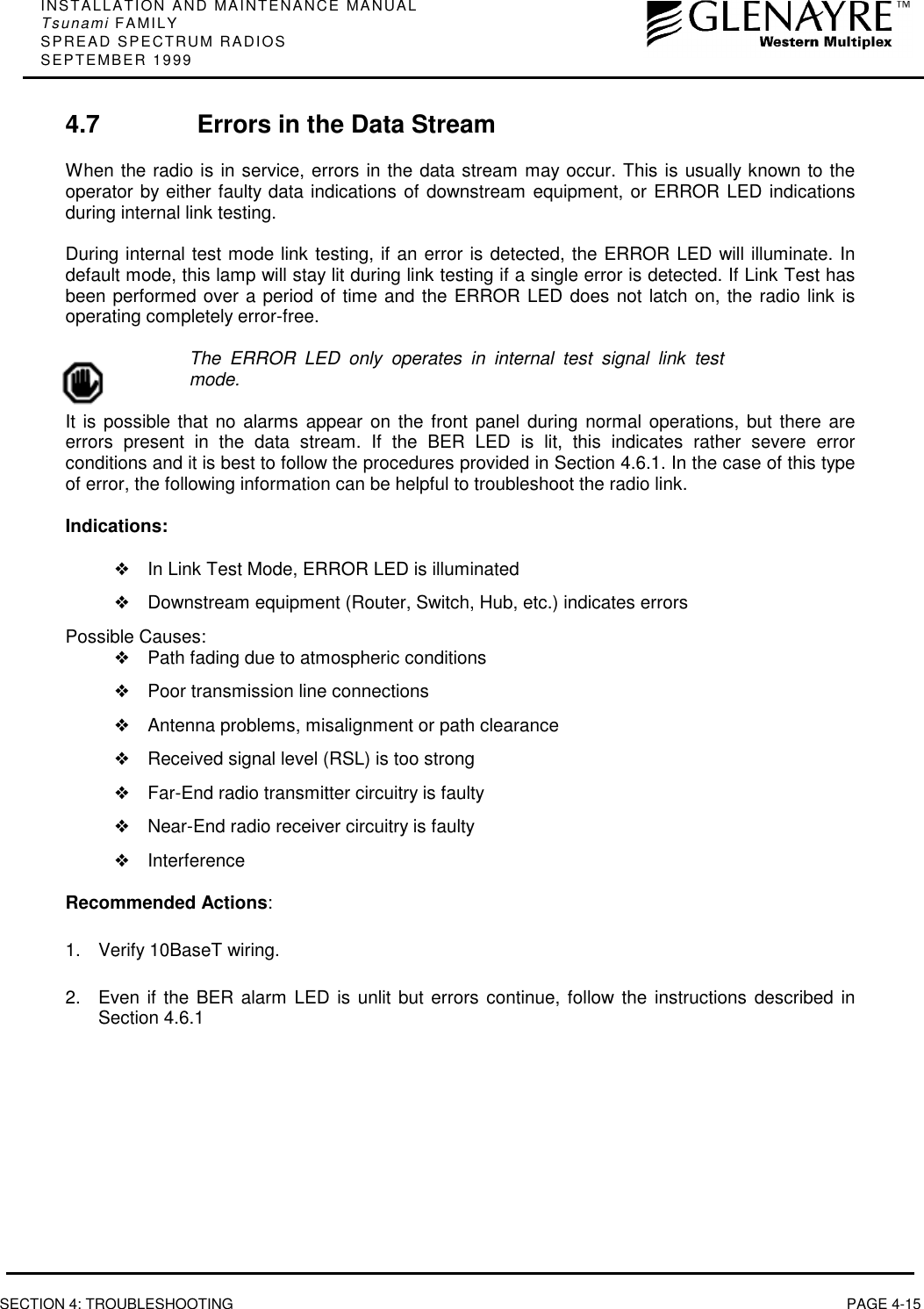 INSTALLATION AND MAINTENANCE MANUALTsunami FAMILYSPREAD SPECTRUM RADIOSSEPTEMBER 1999SECTION 4: TROUBLESHOOTING PAGE 4-154.7 Errors in the Data StreamWhen the radio is in service, errors in the data stream may occur. This is usually known to theoperator by either faulty data indications of downstream equipment, or ERROR LED indicationsduring internal link testing.During internal test mode link testing, if an error is detected, the ERROR LED will illuminate. Indefault mode, this lamp will stay lit during link testing if a single error is detected. If Link Test hasbeen performed over a period of time and the ERROR LED does not latch on, the radio link isoperating completely error-free.The ERROR LED only operates in internal test signal link testmode.It is possible that no alarms appear on the front panel during normal operations, but there areerrors present in the data stream. If the BER LED is lit, this indicates rather severe errorconditions and it is best to follow the procedures provided in Section 4.6.1. In the case of this typeof error, the following information can be helpful to troubleshoot the radio link.Indications:❖In Link Test Mode, ERROR LED is illuminated❖Downstream equipment (Router, Switch, Hub, etc.) indicates errorsPossible Causes:❖Path fading due to atmospheric conditions❖Poor transmission line connections❖Antenna problems, misalignment or path clearance❖Received signal level (RSL) is too strong❖Far-End radio transmitter circuitry is faulty❖Near-End radio receiver circuitry is faulty❖InterferenceRecommended Actions:1.  Verify 10BaseT wiring.2.  Even if the BER alarm LED is unlit but errors continue, follow the instructions described inSection 4.6.1