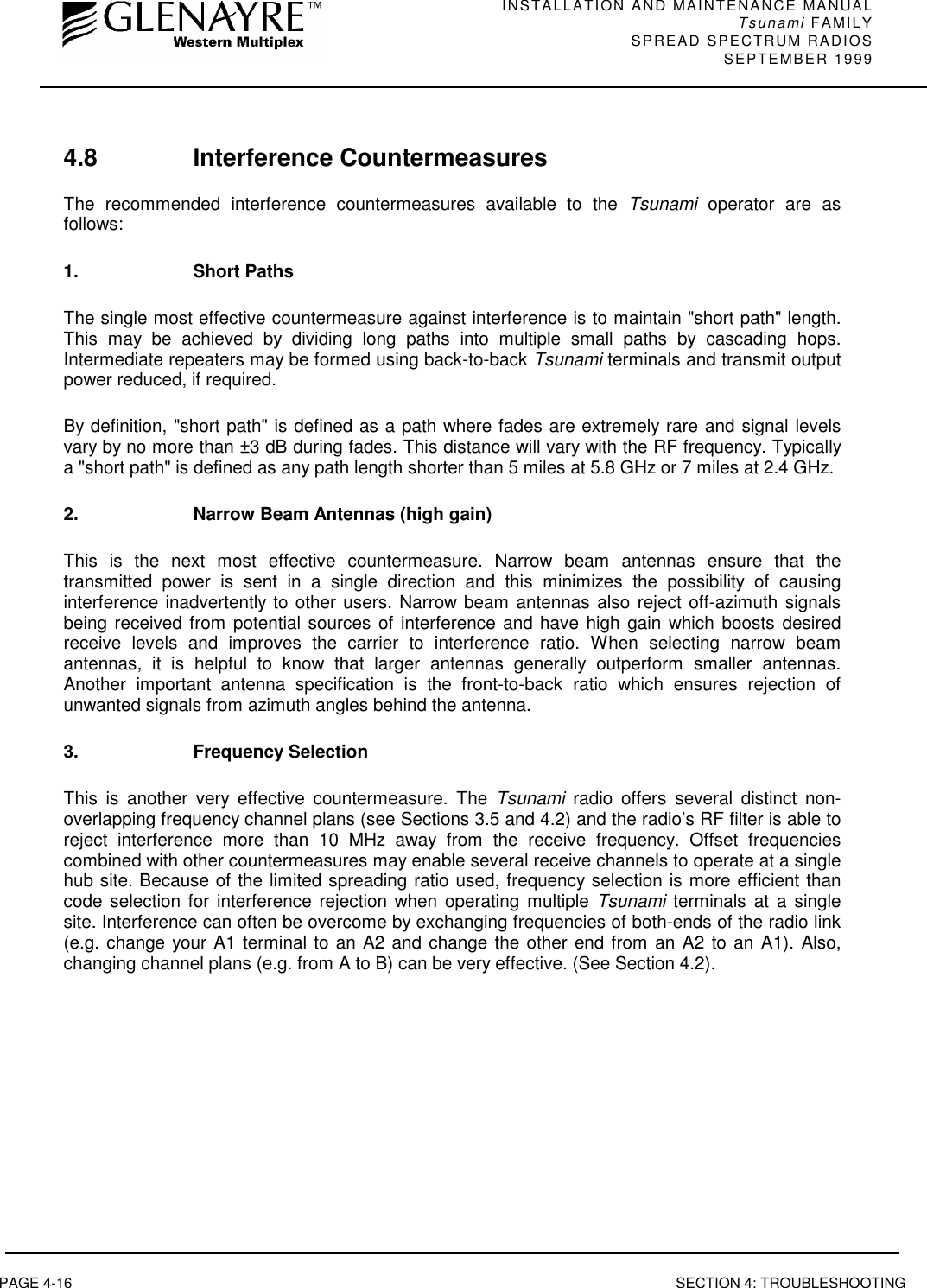 INSTALLATION AND MAINTENANCE MANUALTsunami FAMILYSPREAD SPECTRUM RADIOS SEPTEMBER 1999PAGE 4-16 SECTION 4: TROUBLESHOOTING4.8 Interference CountermeasuresThe recommended interference countermeasures available to the Tsunami operator are asfollows:1. Short PathsThe single most effective countermeasure against interference is to maintain &quot;short path&quot; length.This may be achieved by dividing long paths into multiple small paths by cascading hops.Intermediate repeaters may be formed using back-to-back Tsunami terminals and transmit outputpower reduced, if required.By definition, &quot;short path&quot; is defined as a path where fades are extremely rare and signal levelsvary by no more than ±3 dB during fades. This distance will vary with the RF frequency. Typicallya &quot;short path&quot; is defined as any path length shorter than 5 miles at 5.8 GHz or 7 miles at 2.4 GHz.2. Narrow Beam Antennas (high gain)This is the next most effective countermeasure. Narrow beam antennas ensure that thetransmitted power is sent in a single direction and this minimizes the possibility of causinginterference inadvertently to other users. Narrow beam antennas also reject off-azimuth signalsbeing received from potential sources of interference and have high gain which boosts desiredreceive levels and improves the carrier to interference ratio. When selecting narrow beamantennas, it is helpful to know that larger antennas generally outperform smaller antennas.Another important antenna specification is the front-to-back ratio which ensures rejection ofunwanted signals from azimuth angles behind the antenna.3. Frequency SelectionThis is another very effective countermeasure. The Tsunami radio offers several distinct non-overlapping frequency channel plans (see Sections 3.5 and 4.2) and the radio’s RF filter is able toreject interference more than 10 MHz away from the receive frequency. Offset frequenciescombined with other countermeasures may enable several receive channels to operate at a singlehub site. Because of the limited spreading ratio used, frequency selection is more efficient thancode selection for interference rejection when operating multiple Tsunami terminals at a singlesite. Interference can often be overcome by exchanging frequencies of both-ends of the radio link(e.g. change your A1 terminal to an A2 and change the other end from an A2 to an A1). Also,changing channel plans (e.g. from A to B) can be very effective. (See Section 4.2).