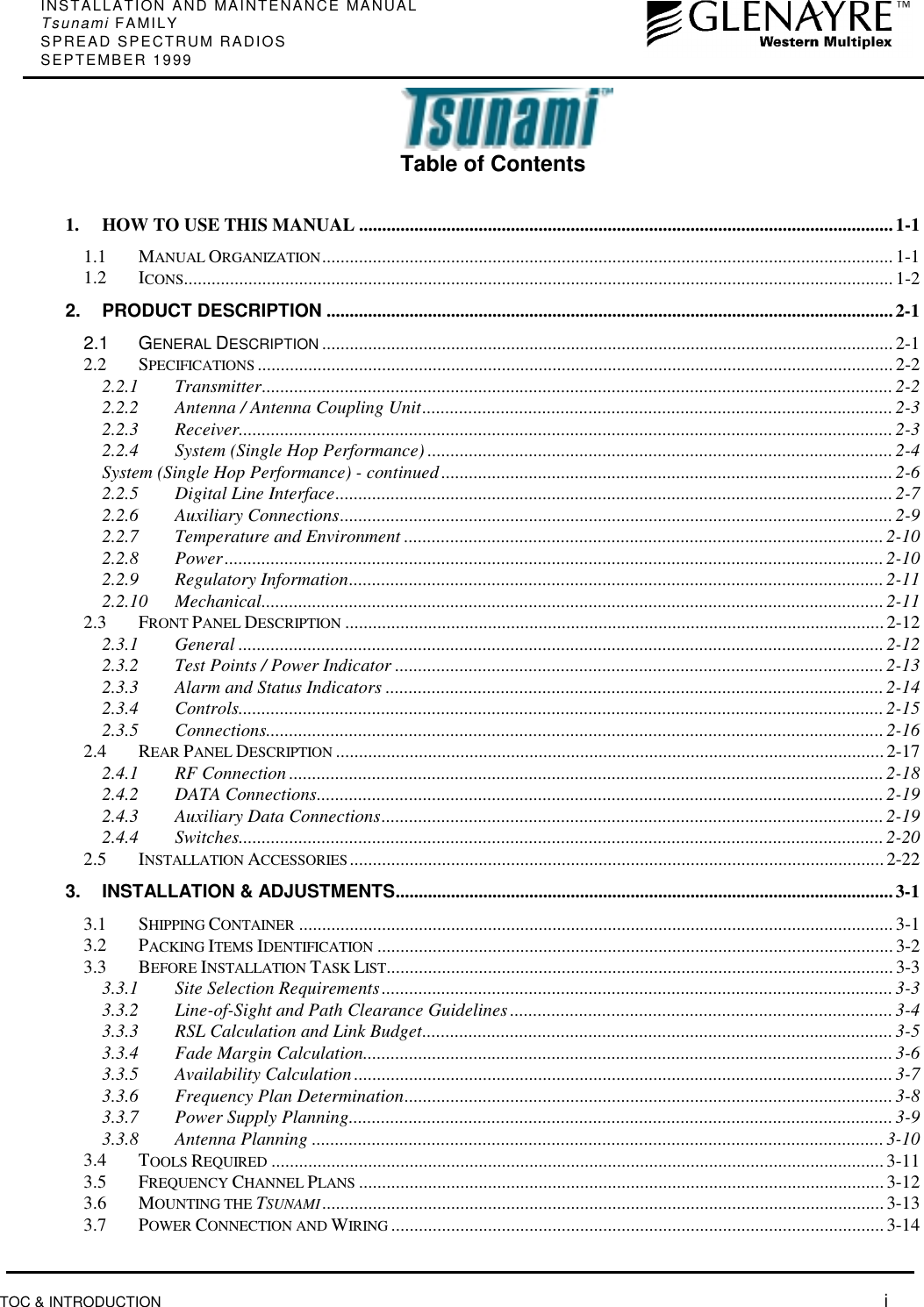 INSTALLATION AND MAINTENANCE MANUALTsunami FAMILYSPREAD SPECTRUM RADIOSSEPTEMBER 1999TOC &amp; INTRODUCTION  iTable of Contents1. HOW TO USE THIS MANUAL ....................................................................................................................1-11.1 MANUAL ORGANIZATION............................................................................................................................1-11.2 ICONS.......................................................................................................................................................... 1-22. PRODUCT DESCRIPTION ...........................................................................................................................2-12.1 GENERAL DESCRIPTION ............................................................................................................................ 2-12.2 SPECIFICATIONS .......................................................................................................................................... 2-22.2.1 Transmitter.........................................................................................................................................2-22.2.2 Antenna / Antenna Coupling Unit...................................................................................................... 2-32.2.3 Receiver..............................................................................................................................................2-32.2.4 System (Single Hop Performance) .....................................................................................................2-4System (Single Hop Performance) - continued ..................................................................................................2-62.2.5 Digital Line Interface......................................................................................................................... 2-72.2.6 Auxiliary Connections........................................................................................................................2-92.2.7 Temperature and Environment ........................................................................................................2-102.2.8 Power...............................................................................................................................................2-102.2.9 Regulatory Information....................................................................................................................2-112.2.10 Mechanical.......................................................................................................................................2-112.3 FRONT PANEL DESCRIPTION ..................................................................................................................... 2-122.3.1 General ............................................................................................................................................2-122.3.2 Test Points / Power Indicator ..........................................................................................................2-132.3.3 Alarm and Status Indicators ............................................................................................................ 2-142.3.4 Controls............................................................................................................................................2-152.3.5 Connections......................................................................................................................................2-162.4 REAR PANEL DESCRIPTION ....................................................................................................................... 2-172.4.1 RF Connection .................................................................................................................................2-182.4.2 DATA Connections...........................................................................................................................2-192.4.3 Auxiliary Data Connections.............................................................................................................2-192.4.4 Switches............................................................................................................................................2-202.5 INSTALLATION ACCESSORIES....................................................................................................................2-223. INSTALLATION &amp; ADJUSTMENTS............................................................................................................3-13.1 SHIPPING CONTAINER .................................................................................................................................3-13.2 PACKING ITEMS IDENTIFICATION ................................................................................................................ 3-23.3 BEFORE INSTALLATION TASK LIST.............................................................................................................. 3-33.3.1 Site Selection Requirements...............................................................................................................3-33.3.2 Line-of-Sight and Path Clearance Guidelines ...................................................................................3-43.3.3 RSL Calculation and Link Budget......................................................................................................3-53.3.4 Fade Margin Calculation...................................................................................................................3-63.3.5 Availability Calculation.....................................................................................................................3-73.3.6 Frequency Plan Determination..........................................................................................................3-83.3.7 Power Supply Planning......................................................................................................................3-93.3.8 Antenna Planning ............................................................................................................................ 3-103.4 TOOLS REQUIRED .....................................................................................................................................3-113.5 FREQUENCY CHANNEL PLANS .................................................................................................................. 3-123.6 MOUNTING THE TSUNAMI.......................................................................................................................... 3-133.7 POWER CONNECTION AND WIRING ...........................................................................................................3-14