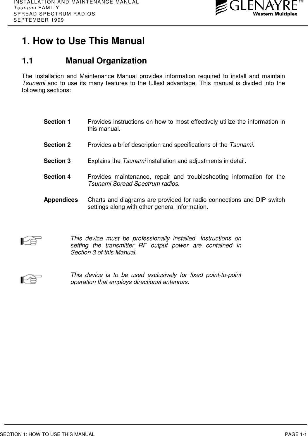 INSTALLATION AND MAINTENANCE MANUALTsunami FAMILYSPREAD SPECTRUM RADIOSSEPTEMBER 1999SECTION 1: HOW TO USE THIS MANUAL PAGE 1-11. How to Use This Manual1.1 Manual OrganizationThe Installation and Maintenance Manual provides information required to install and maintainTsunami and to use its many features to the fullest advantage. This manual is divided into thefollowing sections:Section 1 Provides instructions on how to most effectively utilize the information inthis manual.Section 2 Provides a brief description and specifications of the Tsunami.Section 3 Explains the Tsunami installation and adjustments in detail.Section 4 Provides maintenance, repair and troubleshooting information for theTsunami Spread Spectrum radios.Appendices Charts and diagrams are provided for radio connections and DIP switchsettings along with other general information.This device must be professionally installed. Instructions onsetting the transmitter RF output power are contained inSection 3 of this Manual.This device is to be used exclusively for fixed point-to-pointoperation that employs directional antennas.