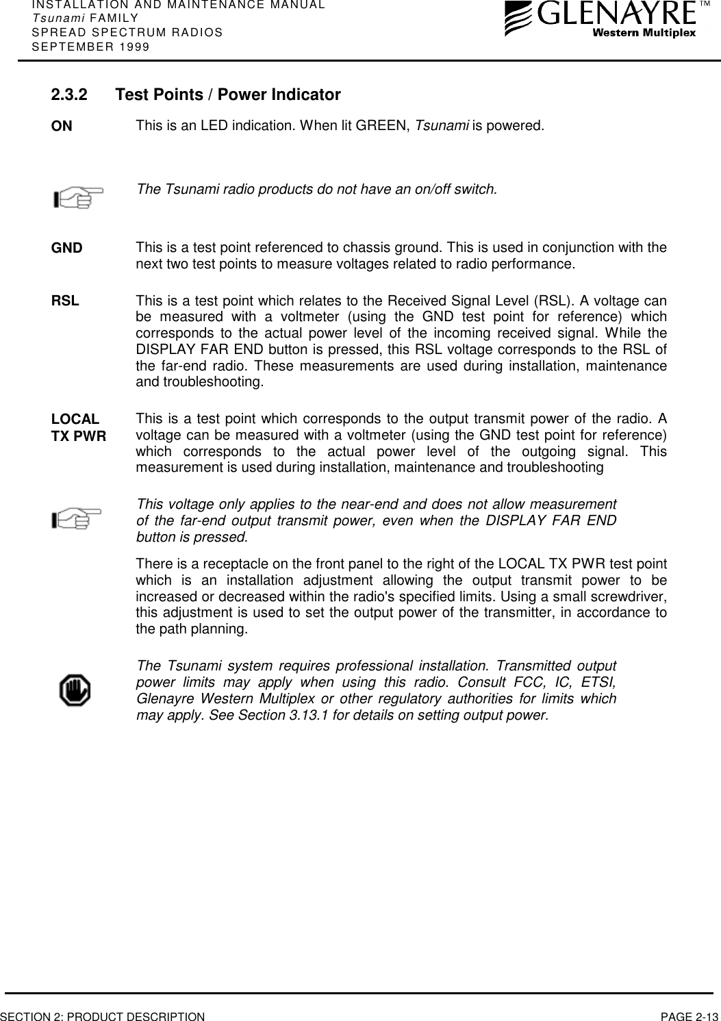 INSTALLATION AND MAINTENANCE MANUALTsunami FAMILYSPREAD SPECTRUM RADIOSSEPTEMBER 1999SECTION 2: PRODUCT DESCRIPTION PAGE 2-132.3.2 Test Points / Power IndicatorON This is an LED indication. When lit GREEN, Tsunami is powered.The Tsunami radio products do not have an on/off switch.GND This is a test point referenced to chassis ground. This is used in conjunction with thenext two test points to measure voltages related to radio performance.RSL This is a test point which relates to the Received Signal Level (RSL). A voltage canbe measured with a voltmeter (using the GND test point for reference) whichcorresponds to the actual power level of the incoming received signal. While theDISPLAY FAR END button is pressed, this RSL voltage corresponds to the RSL ofthe far-end radio. These measurements are used during installation, maintenanceand troubleshooting.LOCALTX PWR This is a test point which corresponds to the output transmit power of the radio. Avoltage can be measured with a voltmeter (using the GND test point for reference)which corresponds to the actual power level of the outgoing signal. Thismeasurement is used during installation, maintenance and troubleshooting.This voltage only applies to the near-end and does not allow measurementof the far-end output transmit power, even when the DISPLAY FAR ENDbutton is pressed.There is a receptacle on the front panel to the right of the LOCAL TX PWR test pointwhich is an installation adjustment allowing the output transmit power to beincreased or decreased within the radio&apos;s specified limits. Using a small screwdriver,this adjustment is used to set the output power of the transmitter, in accordance tothe path planning.The Tsunami system requires professional installation. Transmitted outputpower limits may apply when using this radio. Consult FCC, IC, ETSI,Glenayre Western Multiplex or other regulatory authorities for limits whichmay apply. See Section 3.13.1 for details on setting output power.