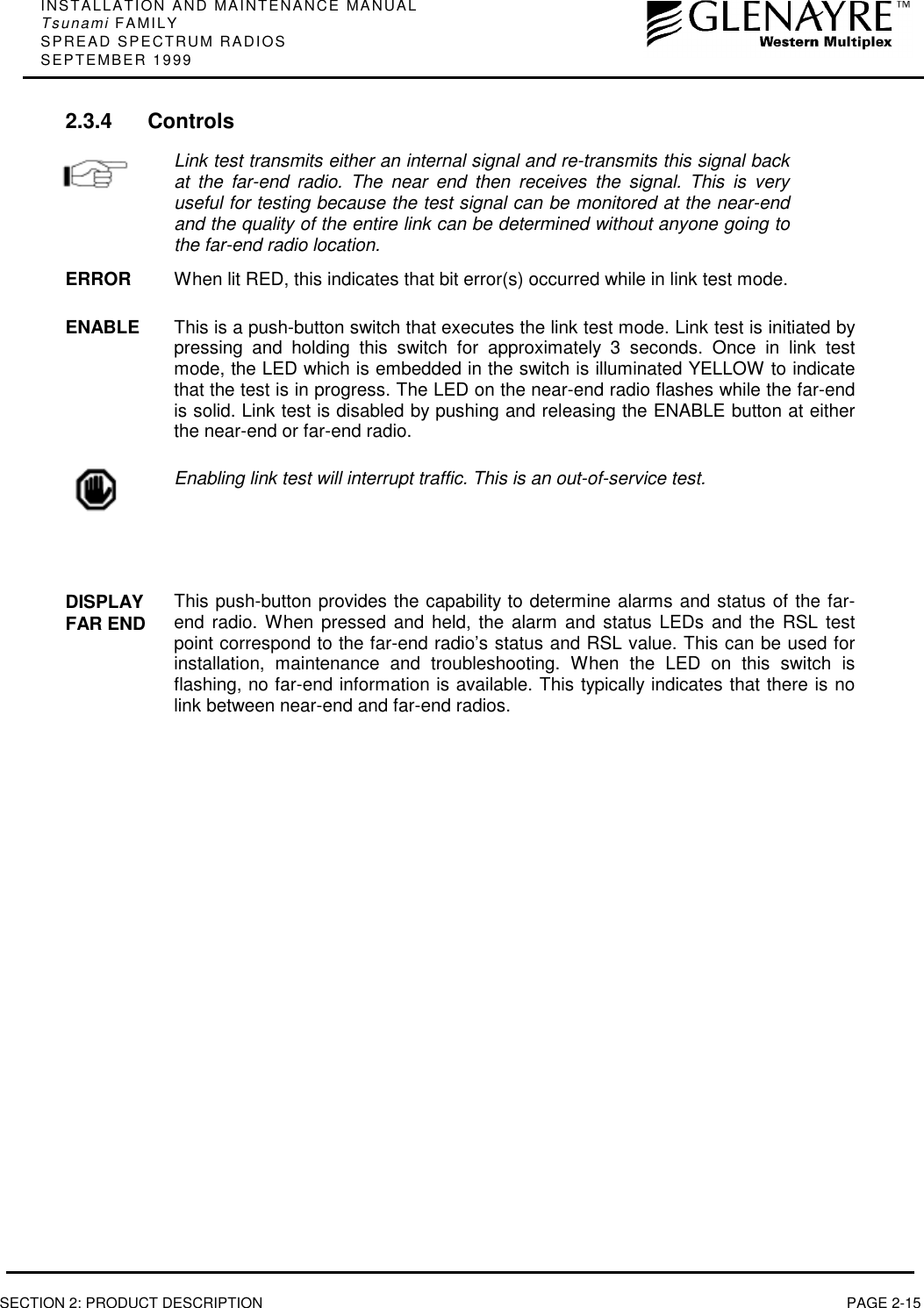 INSTALLATION AND MAINTENANCE MANUALTsunami FAMILYSPREAD SPECTRUM RADIOSSEPTEMBER 1999SECTION 2: PRODUCT DESCRIPTION PAGE 2-152.3.4 ControlsLink test transmits either an internal signal and re-transmits this signal backat the far-end radio. The near end then receives the signal. This is veryuseful for testing because the test signal can be monitored at the near-endand the quality of the entire link can be determined without anyone going tothe far-end radio location.ERROR When lit RED, this indicates that bit error(s) occurred while in link test mode.ENABLE This is a push-button switch that executes the link test mode. Link test is initiated bypressing and holding this switch for approximately 3 seconds. Once in link testmode, the LED which is embedded in the switch is illuminated YELLOW to indicatethat the test is in progress. The LED on the near-end radio flashes while the far-endis solid. Link test is disabled by pushing and releasing the ENABLE button at eitherthe near-end or far-end radio.Enabling link test will interrupt traffic. This is an out-of-service test.DISPLAYFAR END This push-button provides the capability to determine alarms and status of the far-end radio. When pressed and held, the alarm and status LEDs and the RSL testpoint correspond to the far-end radio’s status and RSL value. This can be used forinstallation, maintenance and troubleshooting. When the LED on this switch isflashing, no far-end information is available. This typically indicates that there is nolink between near-end and far-end radios.