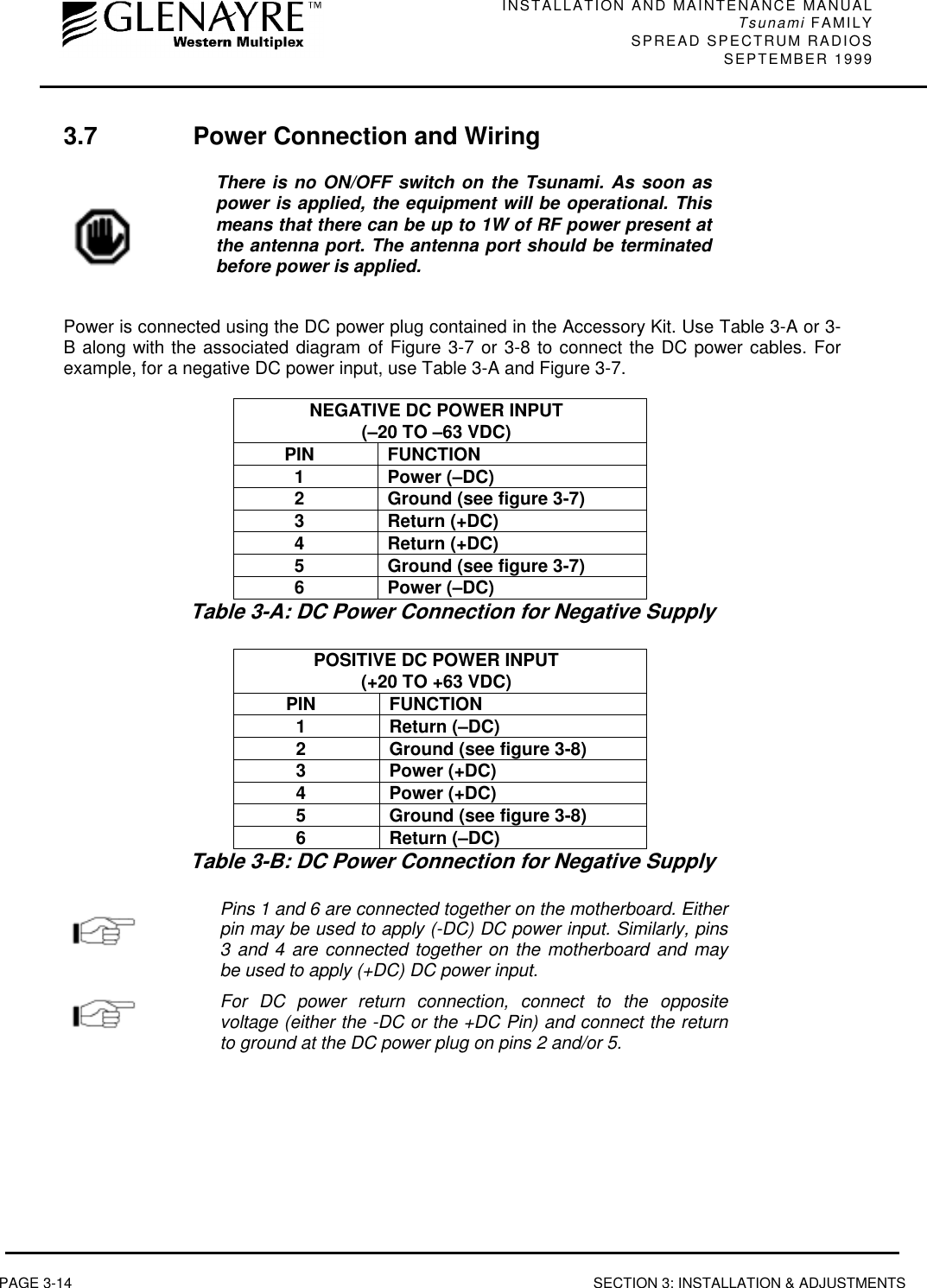 INSTALLATION AND MAINTENANCE MANUALTsunami FAMILYSPREAD SPECTRUM RADIOS SEPTEMBER 1999PAGE 3-14 SECTION 3: INSTALLATION &amp; ADJUSTMENTS3.7 Power Connection and WiringThere is no ON/OFF switch on the Tsunami. As soon aspower is applied, the equipment will be operational. Thismeans that there can be up to 1W of RF power present atthe antenna port. The antenna port should be terminatedbefore power is applied.Power is connected using the DC power plug contained in the Accessory Kit. Use Table 3-A or 3-B along with the associated diagram of Figure 3-7 or 3-8 to connect the DC power cables. Forexample, for a negative DC power input, use Table 3-A and Figure 3-7.NEGATIVE DC POWER INPUT(–20 TO –63 VDC)PIN FUNCTION1 Power (–DC)2 Ground (see figure 3-7)3 Return (+DC)4 Return (+DC)5 Ground (see figure 3-7)6 Power (–DC)Table 3-A: DC Power Connection for Negative SupplyPOSITIVE DC POWER INPUT(+20 TO +63 VDC)PIN FUNCTION1 Return (–DC)2 Ground (see figure 3-8)3 Power (+DC)4 Power (+DC)5 Ground (see figure 3-8)6 Return (–DC)Table 3-B: DC Power Connection for Negative SupplyPins 1 and 6 are connected together on the motherboard. Eitherpin may be used to apply (-DC) DC power input. Similarly, pins3 and 4 are connected together on the motherboard and maybe used to apply (+DC) DC power input.For DC power return connection, connect to the oppositevoltage (either the -DC or the +DC Pin) and connect the returnto ground at the DC power plug on pins 2 and/or 5.