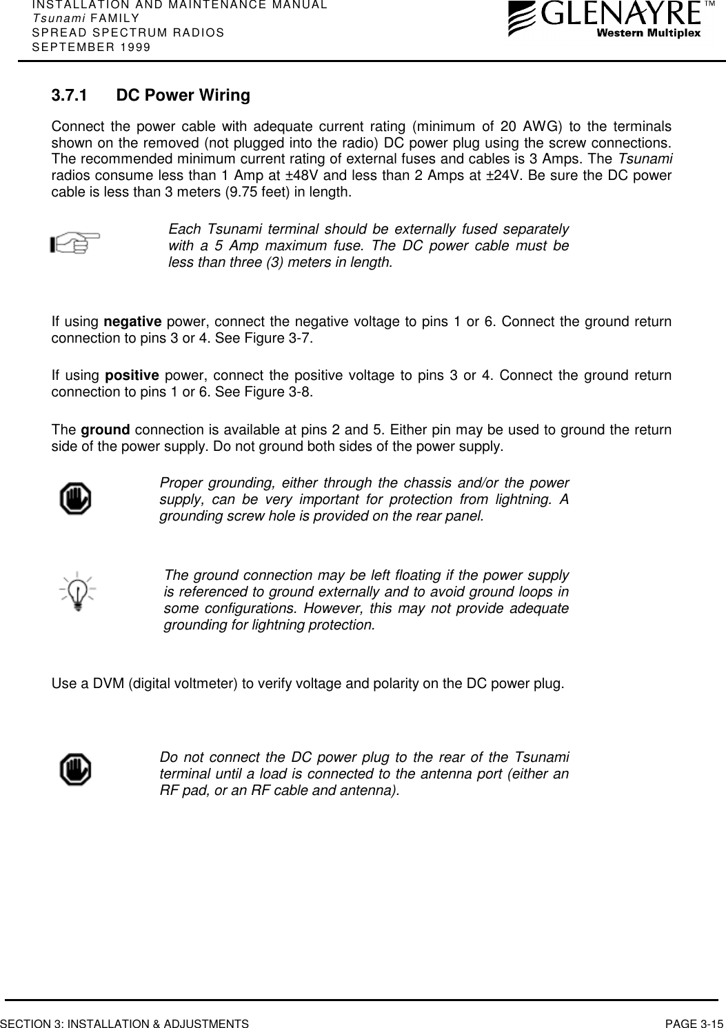 INSTALLATION AND MAINTENANCE MANUALTsunami FAMILYSPREAD SPECTRUM RADIOSSEPTEMBER 1999SECTION 3: INSTALLATION &amp; ADJUSTMENTS PAGE 3-153.7.1 DC Power WiringConnect the power cable with adequate current rating (minimum of 20 AWG) to the terminalsshown on the removed (not plugged into the radio) DC power plug using the screw connections.The recommended minimum current rating of external fuses and cables is 3 Amps. The Tsunamiradios consume less than 1 Amp at ±48V and less than 2 Amps at ±24V. Be sure the DC powercable is less than 3 meters (9.75 feet) in length.Each Tsunami terminal should be externally fused separatelywith a 5 Amp maximum fuse. The DC power cable must beless than three (3) meters in length.If using negative power, connect the negative voltage to pins 1 or 6. Connect the ground returnconnection to pins 3 or 4. See Figure 3-7.If using positive power, connect the positive voltage to pins 3 or 4. Connect the ground returnconnection to pins 1 or 6. See Figure 3-8.The ground connection is available at pins 2 and 5. Either pin may be used to ground the returnside of the power supply. Do not ground both sides of the power supply.Proper grounding, either through the chassis and/or the powersupply, can be very important for protection from lightning. Agrounding screw hole is provided on the rear panel.The ground connection may be left floating if the power supplyis referenced to ground externally and to avoid ground loops insome configurations. However, this may not provide adequategrounding for lightning protection.Use a DVM (digital voltmeter) to verify voltage and polarity on the DC power plug.Do not connect the DC power plug to the rear of the Tsunamiterminal until a load is connected to the antenna port (either anRF pad, or an RF cable and antenna).